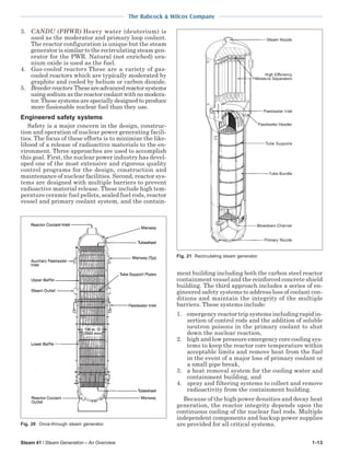 Steam 41 / Steam Generation – An Overview 1-13
The Babcock & Wilcox Company
3. CANDU (PHWR) Heavy water (deuterium) is
used as the moderator and primary loop coolant.
The reactor configuration is unique but the steam
generator is similar to the recirculating steam gen-
erator for the PWR. Natural (not enriched) ura-
nium oxide is used as the fuel.
4. Gas-cooled reactors These are a variety of gas-
cooled reactors which are typically moderated by
graphite and cooled by helium or carbon dioxide.
5. Breederreactors Theseareadvancedreactorsystems
usingsodiumasthereactorcoolantwithnomodera-
tor. These systems are specially designed to produce
more fissionable nuclear fuel than they use.
Engineered safety systems
Safety is a major concern in the design, construc-
tion and operation of nuclear power generating facili-
ties. The focus of these efforts is to minimize the like-
lihood of a release of radioactive materials to the en-
vironment. Three approaches are used to accomplish
this goal. First, the nuclear power industry has devel-
oped one of the most extensive and rigorous quality
control programs for the design, construction and
maintenance of nuclear facilities. Second, reactor sys-
tems are designed with multiple barriers to prevent
radioactive material release. These include high tem-
perature ceramic fuel pellets, sealed fuel rods, reactor
vessel and primary coolant system, and the contain-
ment building including both the carbon steel reactor
containment vessel and the reinforced concrete shield
building. The third approach includes a series of en-
gineered safety systems to address loss of coolant con-
ditions and maintain the integrity of the multiple
barriers. These systems include:
1. emergency reactor trip systems including rapid in-
sertion of control rods and the addition of soluble
neutron poisons in the primary coolant to shut
down the nuclear reaction,
2. high and low pressure emergency core cooling sys-
tems to keep the reactor core temperature within
acceptable limits and remove heat from the fuel
in the event of a major loss of primary coolant or
a small pipe break,
3. a heat removal system for the cooling water and
containment building, and
4. spray and filtering systems to collect and remove
radioactivity from the containment building.
Because of the high power densities and decay heat
generation, the reactor integrity depends upon the
continuous cooling of the nuclear fuel rods. Multiple
independent components and backup power supplies
are provided for all critical systems.Fig. 20 Once-through steam generator.
Fig. 21 Recirculating steam generator.
 