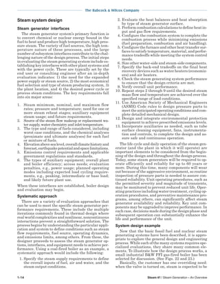 1-14 Steam 41 / Steam Generation – An Overview
The Babcock & Wilcox Company
Steam system design
Steam generator interfaces
The steam generator system’s primary function is
to convert chemical or nuclear energy bound in the
fuel to heat and produce high temperature, high pres-
sure steam. The variety of fuel sources, the high tem-
perature nature of these processes, and the large
number of subsystem interfaces contribute to the chal-
lenging nature of the design process. The initial steps
in evaluating the steam generating system include es-
tablishing key interfaces with other plant systems and
with the power cycle. These are typically set by the
end user or consulting engineer after an in-depth
evaluation indicates: 1) the need for the expanded
power supply or steam source, 2) the most economical
fuel selection and type of steam producing system, 3)
the plant location, and 4) the desired power cycle or
process steam conditions. The key requirements fall
into six major areas:
1. Steam minimum, nominal, and maximum flow
rates; pressure and temperature; need for one or
more steam reheat stages; auxiliary equipment
steam usage; and future requirements.
2. Source of the steam flow makeup or replacement wa-
ter supply, water chemistry and inlet temperature.
3. The type and range of fuels considered, including
worst case conditions, and the chemical analyses
(proximate and ultimate analyses) for each fuel
or mixture of fuels.
4. Elevationabovesealevel,overallclimatehistoryand
forecast,earthquakepotentialandspacelimitations.
5. Emissions control requirements and applicable
government regulations and standards.
6. The types of auxiliary equipment; overall plant
and boiler efficiency; access needs; evaluation
penalties, e.g., power usage; planned operating
modes including expected load cycling require-
ments, e.g., peaking, intermediate or base load;
and likely future plant use.
When these interfaces are established, boiler design
and evaluation may begin.
Systematic approach
There are a variety of evaluation approaches that
can be used to meet the specific steam generator per-
formance requirements. These include the multiple
iterations commonly found in thermal design where
real world complexities and nonlinear, noncontinuous
interactions prevent a straightforward solution. The
process begins by understanding the particular appli-
cation and system to define conditions such as steam
flow requirements, fuel source, operating dynamics,
and emissions limits, among others. From these, the
designer proceeds to assess the steam generator op-
tions, interfaces, and equipment needs to achieve per-
formance. Using a coal-fired boiler as an example, a
systematic approach would include the following:
1. Specify the steam supply requirements to define
the overall inputs of fuel, air and water, and the
steam output conditions.
2. Evaluate the heat balances and heat absorption
by type of steam generator surface.
3. Perform combustion calculations to define heat in-
put and gas flow requirements.
4. Configure the combustion system to complete the
combustion process while minimizing emissions
(fuel preparation, combustion and air handling).
5. Configure the furnace and other heat transfer sur-
faces to satisfy temperature, material, and perfor-
mance tradeoffs while meeting the system control
needs.
6. Size other water-side and steam-side components.
7. Specify the back-end tradeoffs on the final heat
recovery devices such as water heaters (economiz-
ers) and air heaters.
8. Check the steam generating system performance
to ensure that the design criteria are met.
9. Verify overall unit performance.
10. Repeat steps 2 through 9 until the desired steam
mass flow and temperature are achieved over the
specified range of load conditions.
11. Use American Society of Mechanical Engineers
(ASME) Code rules to design pressure parts to
meettheanticipatedoperatingconditionsandcom-
plete detailed mechanical design.
12. Design and integrate environmental protection
equipment to achieve prescribed emissions levels.
13. Incorporate auxiliaries as needed, such as tube
surface cleaning equipment, fans, instrumenta-
tion and controls, to complete the design and as-
sure safe and continuous operation.
The life cycle and daily operation of the steam gen-
erator (and the plant in which it will operate) are
important elements to be considered from the begin-
ning of the design and throughout the design process.
Today, some steam generators will be required to op-
erate efficiently and reliably for up to 60 years or
more. During this time, many components will wear
out because of the aggressive environment, so routine
inspection of pressure parts is needed to assure con-
tinued reliability. Unit operating procedures, such as
the permitted severity and magnitude of transients,
may be monitored to prevent reduced unit life. Oper-
ating practices including water treatment, cycling op-
eration procedures, and preventive maintenance pro-
grams, among others, can significantly affect steam
generator availability and reliability. Key unit com-
ponents may be upgraded to improve performance. In
each case, decisions made during the design phase and
subsequent operation can substantially enhance the
life and performance of the unit.
System design example
Now that the basic fossil fuel and nuclear steam
generating systems have been described, it is appro-
priate to explore the general design and engineering
process. While each of the many systems requires spe-
cialized evaluations, they share many common ele-
ments. To illustrate how the design process works, a
small industrial B&W PFI gas-fired boiler has been
selected for discussion. (See Figs. 22 and 23.)
Basically, the customer has one overriding need:
when the valve is turned on, steam is expected to be
 