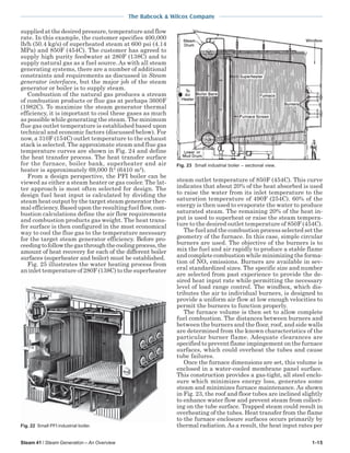 Steam 41 / Steam Generation – An Overview 1-15
The Babcock & Wilcox Company
supplied at the desired pressure, temperature and flow
rate. In this example, the customer specifies 400,000
lb/h (50.4 kg/s) of superheated steam at 600 psi (4.14
MPa) and 850F (454C). The customer has agreed to
supply high purity feedwater at 280F (138C) and to
supply natural gas as a fuel source. As with all steam
generating systems, there are a number of additional
constraints and requirements as discussed in Steam
generator interfaces, but the major job of the steam
generator or boiler is to supply steam.
Combustion of the natural gas produces a stream
of combustion products or flue gas at perhaps 3600F
(1982C). To maximize the steam generator thermal
efficiency, it is important to cool these gases as much
as possible while generating the steam. The minimum
flue gas outlet temperature is established based upon
technical and economic factors (discussed below). For
now, a 310F (154C) outlet temperature to the exhaust
stack is selected. The approximate steam and flue gas
temperature curves are shown in Fig. 24 and define
the heat transfer process. The heat transfer surface
for the furnace, boiler bank, superheater and air
heater is approximately 69,000 ft2
(6410 m2
).
From a design perspective, the PFI boiler can be
viewed as either a steam heater or gas cooler. The lat-
ter approach is most often selected for design. The
design fuel heat input is calculated by dividing the
steam heat output by the target steam generator ther-
mal efficiency. Based upon the resulting fuel flow, com-
bustion calculations define the air flow requirements
and combustion products gas weight. The heat trans-
fer surface is then configured in the most economical
way to cool the flue gas to the temperature necessary
for the target steam generator efficiency. Before pro-
ceedingtofollowthegasthroughthecoolingprocess,the
amount of heat recovery for each of the different boiler
surfaces (superheater and boiler) must be established.
Fig. 25 illustrates the water heating process from
an inlet temperature of 280F (138C) to the superheater
steam outlet temperature of 850F (454C). This curve
indicates that about 20% of the heat absorbed is used
to raise the water from its inlet temperature to the
saturation temperature of 490F (254C). 60% of the
energy is then used to evaporate the water to produce
saturated steam. The remaining 20% of the heat in-
put is used to superheat or raise the steam tempera-
ture to the desired outlet temperature of 850F (454C).
The fuel and the combustion process selected set the
geometry of the furnace. In this case, simple circular
burners are used. The objective of the burners is to
mix the fuel and air rapidly to produce a stable flame
and complete combustion while minimizing the forma-
tion of NOx emissions. Burners are available in sev-
eral standardized sizes. The specific size and number
are selected from past experience to provide the de-
sired heat input rate while permitting the necessary
level of load range control. The windbox, which dis-
tributes the air to individual burners, is designed to
provide a uniform air flow at low enough velocities to
permit the burners to function properly.
The furnace volume is then set to allow complete
fuel combustion. The distances between burners and
between the burners and the floor, roof, and side walls
are determined from the known characteristics of the
particular burner flame. Adequate clearances are
specified to prevent flame impingement on the furnace
surfaces, which could overheat the tubes and cause
tube failures.
Once the furnace dimensions are set, this volume is
enclosed in a water-cooled membrane panel surface.
This construction provides a gas-tight, all steel enclo-
sure which minimizes energy loss, generates some
steam and minimizes furnace maintenance. As shown
in Fig. 23, the roof and floor tubes are inclined slightly
to enhance water flow and prevent steam from collect-
ing on the tube surface. Trapped steam could result in
overheating of the tubes. Heat transfer from the flame
to the furnace enclosure surfaces occurs primarily by
thermal radiation.As a result, the heat input rates per
Fig. 23 Small industrial boiler – sectional view.
Fig. 22 Small PFI industrial boiler.
 