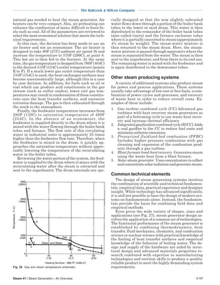 Steam 41 / Steam Generation – An Overview 1-17
The Babcock & Wilcox Company
natural gas needed to heat the steam generator. Air
heaters can be very compact. Also, air preheating can
enhance the combustion of many difficult to burn fu-
els such as coal. All of the parameters are reviewed to
selectthemosteconomicalsolutionthatmeetsthetech-
nical requirements.
In this case, the decision has been made to use an
air heater and not an economizer. The air heater is
designed to take 80F (27C) ambient air (point 9) and
increase the temperature to 570F (299C), at point 8.
This hot air is then fed to the burners. At the same
time, the gas temperature is dropped from 760F (404C)
to the desired 310F (154C) outlet temperature (points
E to F). If a much lower gas outlet temperature than
310F (154C) is used, the heat exchanger surfaces may
become uneconomically large, although this is a case
by case decision. In addition, for fuels such as oil or
coal which can produce acid constituents in the gas
stream (such as sulfur oxides), lower exit gas tem-
peratures may result in condensation of these constitu-
ents onto the heat transfer surfaces, and excessive
corrosion damage. The gas is then exhausted through
the stack to the atmosphere.
Finally, the feedwater temperature increases from
280F (138C) to saturation temperature of 490F
(254C). In the absence of an economizer, the
feedwater is supplied directly to the drum where it is
mixed with the water flowing through the boiler bank
tubes and furnace. The flow rate of this circulating
water in industrial units is approximately 25 times
higher than the feedwater flow rate. Therefore, when
the feedwater is mixed in the drum, it quickly ap-
proaches the saturation temperature without appre-
ciably lowering the temperature of the recirculating
water in the boiler tubes.
Reviewing the water portion of the system, the feed-
water is supplied to the drum where it mixes with the
recirculating water after the steam is extracted and
sent to the superheater. The drum internals are spe-
cially designed so that the now slightly subcooled
water flows down through a portion of the boiler bank
tubes to the lower or mud drum. This water is then
distributed to the remainder of the boiler bank tubes
(also called risers) and the furnace enclosure tubes
where it is partially converted to steam (approximately
4% steam by weight). The steam-water mixture is
then returned to the steam drum. Here, the steam-
water mixture is passed through separators where the
steam is separated from the water. The steam is then
sent to the superheater, and from there to its end use.
The remaining water is mixed with the feedwater and
is again distributed to the downcomer tubes.
Other steam producing systems
A variety of additional systems also produce steam
for power and process applications. These systems
usually take advantage of low cost or free fuels, a com-
bination of power cycles and processes, and recovery
of waste heat in order to reduce overall costs. Ex-
amples of these include:
1. Gas turbine combined cycle (CC) Advanced gas
turbines with heat recovery steam generators as
part of a bottoming cycle to use waste heat recov-
ery and increase thermal efficiency.
2. Integrated gasification combined cycle (IGCC) Adds
a coal gasifier to the CC to reduce fuel costs and
minimizeairborneemissions.
3. Pressurized fluidized-bed combustion (PFBC)
Includes higher pressure combustion with gas
cleaning and expansion of the combustion prod-
ucts through a gas turbine.
4. Blast furnace hood heat recovery Generates steam
using the waste heat from a blast furnace.
5. Solar steam generator Uses concentrators to collect
andconcentratesolarradiationandgeneratesteam.
Common technical elements
The design of steam generating systems involves
the combination of scientific and technical fundamen-
tals, empirical data, practical experience and designer
insight. While technology has advanced significantly,
it is still not possible to base the design of modern sys-
tems on fundamentals alone. Instead, the fundamen-
tals provide the basis for combining field data and
empirical methods.
Even given the wide variety of shapes, sizes and
applications (see Fig. 27), steam generator design in-
volves the application of a common set of technologies.
The functional performance of the steam generator is
established by combining thermodynamics, heat
transfer, fluid mechanics, chemistry, and combustion
science or nuclear science with practical knowledge of
the fouling of heat transfer surfaces and empirical
knowledge of the behavior of boiling water. The de-
sign and supply of the hardware are aided by struc-
tural design and advanced materials properties re-
search combined with expertise in manufacturing
technologies and erection skills to produce a quality,
reliable product to meet the highly demanding system
requirements.Fig. 26 Gas and steam temperature schematic.
 