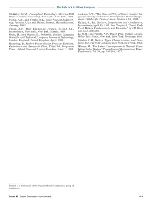 Steam 41 / Steam Generation – An Overview 1-19
The Babcock & Wilcox Company
Inconel is a trademark of the Special Metals Corporation group of
companies.
El-Wakil, M.M., Powerplant Technology, McGraw-Hill
Primis Custom Publishing, New York, New York, 1984.
Foster, A.R., and Wright, R.L., Basic Nuclear Engineer-
ing, Pearson Allyn and Bacon, Boston, Massachusetts,
January, 1983.
Fraas, A.P., Heat Exchanger Design, Second Ed.,
Interscience, New York, New York, March, 1989.
Gunn, D., and Horton, R., Industrial Boilers, Longman
Scientific and Technical, Longman Science & Technology,
London, England, United Kingdom, April, 1989.
Hambling, P., Modern Power Station Practice: Turbines,
Generators and Associated Plant, Third Ed., Pergamon
Press, Oxford, England, United Kingdom, April 1, 1993.
Jackson, A.W., “The How and Why of Boiler Design,” En-
gineers Society of Western Pennsylvania Power Sympo-
sium, Pittsburgh, Pennsylvania, February 15, 1967.
Kakaç, S., Ed., Boilers, Evaporators and Condensers,
Interscience, April 15, 1991. See Chapter 6, “Fossil Fuel-
Fired Boilers: Fundamentals and Elements,” by J.B. Kitto
and M.J. Albrecht.
Li, K.W., and Priddy, A.P., Power Plant System Design,
Wiley Text Books, New York, New York, February, 1985.
Shields, C.D., Boilers: Types, Characteristics, and Func-
tions, McGraw-Hill Company, New York, New York, 1961.
Wiener, M., “The Latest Developments in Natural Circu-
lation Boiler Design,” Proceedings of the American Power
Conference, Vol. 39, pp. 336-348, 1977.
 