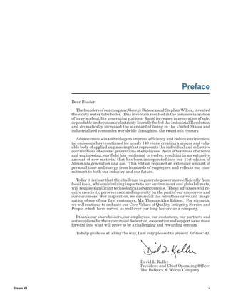The Babcock & Wilcox Company
Steam 41 v
Preface
Dear Reader:
The founders of our company, George Babcock and Stephen Wilcox, invented
the safety water tube boiler. This invention resulted in the commercialization
of large-scale utility generating stations. Rapid increases in generation of safe,
dependable and economic electricity literally fueled the Industrial Revolution
and dramatically increased the standard of living in the United States and
industrialized economies worldwide throughout the twentieth century.
Advancements in technology to improve efficiency and reduce environmen-
tal emissions have continued for nearly 140 years, creating a unique and valu-
able body of applied engineering that represents the individual and collective
contributions of several generations of employees. As in other areas of science
and engineering, our field has continued to evolve, resulting in an extensive
amount of new material that has been incorporated into our 41st edition of
Steam/its generation and use. This edition required an extensive amount of
personal time and energy from hundreds of employees and reflects our com-
mitment to both our industry and our future.
Today it is clear that the challenge to generate power more efficiently from
fossil fuels, while minimizing impacts to our environment and global climate,
will require significant technological advancements. These advances will re-
quire creativity, perseverance and ingenuity on the part of our employees and
our customers. For inspiration, we can recall the relentless drive and imagi-
nation of one of our first customers, Mr. Thomas Alva Edison. For strength,
we will continue to embrace our Core Values of Quality, Integrity, Service and
People which have served us well over our long history as a company.
I thank our shareholders, our employees, our customers, our partners and
our suppliers for their continued dedication,cooperationandsupportaswemove
forward into what will prove to be a challenging and rewarding century.
To help guide us all along the way, I am very pleased to present Edition: 41.
David L. Keller
President and Chief Operating Officer
The Babcock & Wilcox Company
 
