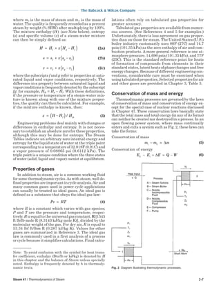 Steam 41 / Thermodynamics of Steam 2-7
The Babcock & Wilcox Company
where ms is the mass of steam and mw is the mass of
water. The quality is frequently recorded as a percent
steam by weight (% SBW) after multiplying by 100%.
The mixture enthalpy (H ) (see Note below), entropy
(s) and specific volume (v) of a steam-water mixture
can then be simply defined as:
H H x H Hf g f= + −( ) (2a)
s s x s sf g f= + −( ) (2b)
v v x v vf g f= + −( ) (2c)
where the subscripts f and g refer to properties at satu-
rated liquid and vapor conditions, respectively. The
difference in a property between saturated liquid and
vapor conditions is frequently denoted by the subscript
fg; for example, Hfg = Hg – Hf. With these definitions,
if the pressure or temperature of a steam-water mix-
ture is known along with one of the mixture proper-
ties, the quality can then be calculated. For example,
if the mixture enthalpy is known, then:
x H H Hf fg= −( ) / (3)
Engineering problems deal mainly with changes or
differences in enthalpy and entropy. It is not neces-
sary to establish an absolute zero for these properties,
although this may be done for entropy. The Steam
Tables indicate an arbitrary zero internal energy and
entropy for the liquid state of water at the triple point
corresponding to a temperature of 32.018F (0.01C) and
a vapor pressure of 0.08865 psi (0.6112 kPa). The
triple point is a unique condition where the three states
of water (solid, liquid and vapor) coexist at equilibrium.
Properties of gases
In addition to steam, air is a common working fluid
for some thermodynamic cycles.As with steam, well de-
fined properties are important in cycle analysis.Air and
many common gases used in power cycle applications
can usually be treated as ideal gases. An ideal gas is
defined as a substance that obeys the ideal gas law:
Pv RT= (4)
where R is a constant which varies with gas species;
P and T are the pressure and temperature, respec-
tively. R is equal to the universal gas constant, R [1545
ft lb/lb-mole R (8.3143 kJ/kg mole K)], divided by the
molecular weight of the gas. For dry air, R is equal to
53.34 lbf ft/lbm R (0.287 kJ/kg K). Values for other
gases are summarized in Reference 3. The ideal gas
law is commonly used in a first analysis of a process
or cycle because it simplifies calculations. Final calcu-
lations often rely on tabulated gas properties for
greater accuracy.
Tabulated gas properties are available from numer-
ous sources. (See References 4 and 5 for examples.)
Unfortunately, there is less agreement on gas proper-
ties than on those for steam. The United States (U.S.)
boiler industry customarily uses 80F (27C) and 14.7
psia (101.35 kPa) as the zero enthalpy of air and com-
bustion products. A more general reference is one at-
mosphere pressure, 14.696 psia (101.35 kPa), and 77F
(25C). This is the standard reference point for heats
of formation of compounds from elements in their
standard states, latent heats of phase changes and free
energy changes. Because of different engineering con-
ventions, considerable care must be exercised when
using tabulated properties. Selected properties for air
and other gases are provided in Chapter 3, Table 3.
Conservation of mass and energy
Thermodynamic processes are governed by the laws
of conservation of mass and conservation of energy ex-
cept for the special case of nuclear reactions discussed
in Chapter 47. These conservation laws basically state
that the total mass and total energy (in any of its forms)
can neither be created nor destroyed in a process. In an
open flowing power system, where mass continually
enters and exits a system such as Fig. 2, these laws can
take the forms:
Conservation of mass
m m m1 2− = ∆ (5)
Conservation of energy
E E E Q W2 1− + = −∆ (6)
Note: To avoid confusion with the symbol for heat trans-
fer coefficient, enthalpy (Btu/lb or kJ/kg) is denoted by H
in this chapter and the balance of Steam unless specially
noted. Enthalpy is frequently denoted by h in thermody-
namic texts. Fig. 2 Diagram illustrating thermodynamic processes.
 