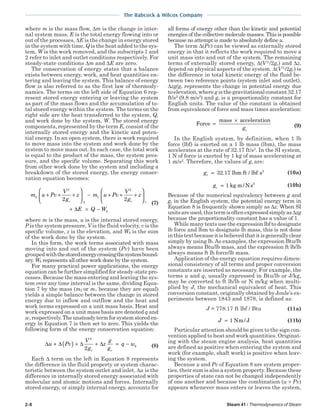 2-8 Steam 41 / Thermodynamics of Steam
The Babcock & Wilcox Company
where m is the mass flow, ∆m is the change in inter-
nal system mass, E is the total energy flowing into or
out of the processes, ∆E is the change in energy stored
in the system with time, Q is the heat added to the sys-
tem, W is the work removed, and the subscripts 1 and
2 refer to inlet and outlet conditions respectively. For
steady-state conditions ∆m and ∆E are zero.
The conservation of energy states that a balance
exists between energy, work, and heat quantities en-
tering and leaving the system. This balance of energy
flow is also referred to as the first law of thermody-
namics. The terms on the left side of Equation 6 rep-
resent stored energy entering or leaving the system
as part of the mass flows and the accumulation of to-
tal stored energy within the system. The terms on the
right side are the heat transferred to the system, Q,
and work done by the system, W. The stored energy
components, represented by the term E, consist of the
internally stored energy and the kinetic and poten-
tial energy. In an open system, there is work required
to move mass into the system and work done by the
system to move mass out. In each case, the total work
is equal to the product of the mass, the system pres-
sure, and the specific volume. Separating this work
from other work done by the system and including a
breakdown of the stored energy, the energy conser-
vation equation becomes:
m u Pv
V
g
z m u Pv
V
g
z
E Q W
c c
k
2
2
2
1
2
1
2 2
+ + +





 − + + +






+ = −∆
(7)
where m is the mass, u is the internal stored energy,
P is the system pressure, V is the fluid velocity, v is the
specific volume, z is the elevation, and Wk is the sum
of the work done by the system.
In this form, the work terms associated with mass
moving into and out of the system (Pv) have been
groupedwiththestoredenergycrossingthesystembound-
ary. Wk represents all other work done by the system.
For many practical power applications, the energy
equation can be further simplified for steady-state pro-
cesses. Because the mass entering and leaving the sys-
tem over any time interval is the same, dividing Equa-
tion 7 by the mass (m2 or m1 because they are equal)
yields a simple balance between the change in stored
energy due to inflow and outflow and the heat and
work terms expressed on a unit mass basis. Heat and
work expressed on a unit mass basis are denoted q and
w,respectively.Theunsteadytermforsystemstoreden-
ergy in Equation 7 is then set to zero. This yields the
following form of the energy conservation equation:
∆ ∆ ∆ ∆u Pv
V
g
z
g
g
q w
c c
k+ ( ) + + = −
2
2 (8)
Each ∆ term on the left in Equation 8 represents
the difference in the fluid property or system charac-
teristic between the system outlet and inlet. ∆u is the
difference in internally stored energy associated with
molecular and atomic motions and forces. Internally
stored energy, or simply internal energy, accounts for
all forms of energy other than the kinetic and potential
energies of the collective molecule masses. This is possible
because no attempt is made to absolutely define u.
The term ∆(Pv) can be viewed as externally stored
energy in that it reflects the work required to move a
unit mass into and out of the system. The remaining
terms of externally stored energy, ∆(V 2
/2gc) and ∆z,
depend on physical aspects of the system. ∆(V 2
/2gc) is
the difference in total kinetic energy of the fluid be-
tween two reference points (system inlet and outlet).
∆zg/gc represents the change in potential energy due
toelevation,whereg isthegravitationalconstant32.17
ft/s2
(9.8 m/s2
) and gc is a proportionality constant for
English units. The value of the constant is obtained
from equivalence of force and mass times acceleration:
Force
mass acceleration
=
×
gc
(9)
In the English system, by definition, when 1 lb
force (lbf) is exerted on a 1 lb mass (lbm), the mass
accelerates at the rate of 32.17 ft/s2
. In the SI system,
1 N of force is exerted by 1 kg of mass accelerating at
1 m/s2
. Therefore, the values of gc are:
gc = 32 17 2
. lbm ft / lbf s (10a)
gc = 1 2
kg m/Ns (10b)
Because of the numerical equivalency between g and
gc in the English system, the potential energy term in
Equation 8 is frequently shown simply as ∆z. When SI
unitsareused,thistermisoftenexpressedsimplyas∆zg
because the proportionality constant has a value of 1.
While many texts use the expression lbf to designate
lb force and lbm to designate lb mass, this is not done
inthistextbecauseitisbelievedthatitisgenerallyclear
simply by using lb.As examples, the expression Btu/lb
always means Btu/lb mass, and the expression ft lb/lb
always means ft lb force/lb mass.
Application of the energy equation requires dimen-
sional consistency of all terms and proper conversion
constants are inserted as necessary. For example, the
terms u and q, usually expressed in Btu/lb or J/kg,
may be converted to ft lb/lb or N m/kg when multi-
plied by J, the mechanical equivalent of heat. This
conversion constant, originally obtained by Joule’s ex-
periments between 1843 and 1878, is defined as:
J = 778.17 ft lbf / Btu (11a)
J = 1 Nm/ J (11b)
Particular attention should be given to the sign con-
vention applied to heat and work quantities. Originat-
ing with the steam engine analysis, heat quantities
are defined as positive when entering the system and
work (for example, shaft work) is positive when leav-
ing the system.
Because u and Pv of Equation 8 are system proper-
ties, their sum is also a system property. Because these
properties of state can not be changed independently
of one another and because the combination (u + Pv)
appears whenever mass enters or leaves the system,
 