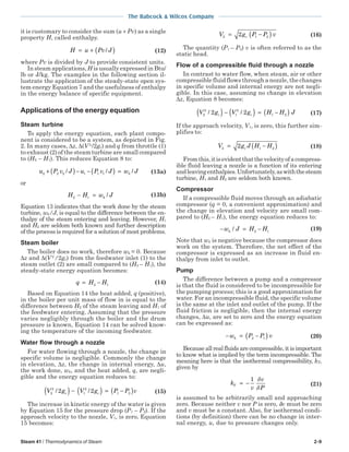 Steam 41 / Thermodynamics of Steam 2-9
The Babcock & Wilcox Company
it is customary to consider the sum (u + Pv) as a single
property H, called enthalpy.
H u Pv J= + ( )/ (12)
where Pv is divided by J to provide consistent units.
In steam applications,H is usually expressed in Btu/
lb or J/kg. The examples in the following section il-
lustrate the application of the steady-state open sys-
tem energy Equation 7 and the usefulness of enthalpy
in the energy balance of specific equipment.
Applications of the energy equation
Steam turbine
To apply the energy equation, each plant compo-
nent is considered to be a system, as depicted in Fig.
2. In many cases, ∆z, ∆(V 2
/2gc) and q from throttle (1)
to exhaust (2) of the steam turbine are small compared
to (H2 − H1). This reduces Equation 8 to:
u P v J u P v J w Jk2 2 2 1 1 1+ ( )− − ( ) =/ / / (13a)
or
H H w Jk2 1− = / (13b)
Equation 13 indicates that the work done by the steam
turbine, wk/J, is equal to the difference between the en-
thalpy of the steam entering and leaving. However, H1
and H2 are seldom both known and further description
of the process is required for a solution of most problems.
Steam boiler
The boiler does no work, therefore wk = 0. Because
∆z and ∆(V 2
/2gc) from the feedwater inlet (1) to the
steam outlet (2) are small compared to (H2 – H1), the
steady-state energy equation becomes:
q H H= −2 1
(14)
Based on Equation 14 the heat added, q (positive),
in the boiler per unit mass of flow in is equal to the
difference between H2 of the steam leaving and H1 of
the feedwater entering. Assuming that the pressure
varies negligibly through the boiler and the drum
pressure is known, Equation 14 can be solved know-
ing the temperature of the incoming feedwater.
Water flow through a nozzle
For water flowing through a nozzle, the change in
specific volume is negligible. Commonly the change
in elevation, ∆z, the change in internal energy, ∆u,
the work done, wk, and the heat added, q, are negli-
gible and the energy equation reduces to:
V g V g P P vc c2
2
1
2
1 22 2/ /( ) − ( ) = −( ) (15)
The increase in kinetic energy of the water is given
by Equation 15 for the pressure drop (P1 – P2). If the
approach velocity to the nozzle, V1, is zero, Equation
15 becomes:
V g P P vc2 1 22= −( ) (16)
The quantity (P1 – P2) v is often referred to as the
static head.
Flow of a compressible fluid through a nozzle
In contrast to water flow, when steam, air or other
compressible fluid flows through a nozzle, the changes
in specific volume and internal energy are not negli-
gible. In this case, assuming no change in elevation
∆z, Equation 8 becomes:
V g V g H H Jc c2
2
1
2
1 22 2/ /( ) − ( ) = −( ) (17)
If the approach velocity, V1, is zero, this further sim-
plifies to:
V g J H Hc2 1 22= −( ) (18)
Fromthis,itisevidentthatthevelocityofacompress-
ible fluid leaving a nozzle is a function of its entering
andleavingenthalpies.Unfortunately,aswiththesteam
turbine, H1 and H2 are seldom both known.
Compressor
If a compressible fluid moves through an adiabatic
compressor (q = 0, a convenient approximation) and
the change in elevation and velocity are small com-
pared to (H2 – H1), the energy equation reduces to:
− = −w J H Hk / 2 1
(19)
Note that wk is negative because the compressor does
work on the system. Therefore, the net effect of the
compressor is expressed as an increase in fluid en-
thalpy from inlet to outlet.
Pump
The difference between a pump and a compressor
is that the fluid is considered to be incompressible for
the pumping process; this is a good approximation for
water. For an incompressible fluid, the specific volume
is the same at the inlet and outlet of the pump. If the
fluid friction is negligible, then the internal energy
changes, ∆u, are set to zero and the energy equation
can be expressed as:
− = −( )w P P vk 2 1 (20)
Because all real fluids are compressible, it is important
to know what is implied by the term incompressible. The
meaning here is that the isothermal compressibility, kT,
given by
k
v
v
P
T = −
1 δ
δ
(21)
is assumed to be arbitrarily small and approaching
zero. Because neither v nor P is zero, δv must be zero
and v must be a constant. Also, for isothermal condi-
tions (by definition) there can be no change in inter-
nal energy, u, due to pressure changes only.
 