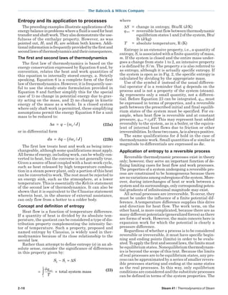 2-10 Steam 41 / Thermodynamics of Steam
The Babcock & Wilcox Company
Entropy and its application to processes
The preceding examples illustrate applications of the
energybalanceinproblemswhereafluidisusedforheat
transferandshaftwork.Theyalsodemonstratetheuse-
fulness of the enthalpy property. However, as was
pointed out, H1 and H2 are seldom both known. Addi-
tionalinformationisfrequentlyprovidedbythefirstand
secondlawsofthermodynamicsandtheirconsequences.
The first and second laws of thermodynamics
The first law of thermodynamics is based on the
energy conservation expressed by Equation 6 and, by
convention, relates the heat and work quantities of
this equation to internally stored energy, u. Strictly
speaking, Equation 6 is a complete form of the first
law of thermodynamics. However, it is frequently use-
ful to use the steady-state formulation provided in
Equation 8 and further simplify this for the special
case of 1) no change in potential energy due to grav-
ity acting on the mass, and 2) no change in kinetic
energy of the mass as a whole. In a closed system
where only shaft work is permitted, these simplifying
assumptions permit the energy Equation 8 for a unit
mass to be reduced to:
∆u q w Jk= − ( )/ (22a)
or in differential form
du q w Jk= − ( )δ δ / (22b)
The first law treats heat and work as being inter-
changeable, although some qualifications must apply.
All forms of energy, including work, can be wholly con-
verted to heat, but the converse is not generally true.
Given a source of heat coupled with a heat-work cycle,
such as heat released by high temperature combus-
tion in a steam power plant, only a portion of this heat
can be converted to work. The rest must be rejected to
an energy sink, such as the atmosphere, at a lower
temperature. This is essentially the Kelvin statement
of the second law of thermodynamics. It can also be
shown that it is equivalent to the Clausius statement
wherein heat, in the absence of external assistance,
can only flow from a hotter to a colder body.
Concept and definition of entropy
Heat flow is a function of temperature difference.
If a quantity of heat is divided by its absolute tem-
perature, the quotient can be considered a type of dis-
tribution property complementing the intensity fac-
tor of temperature. Such a property, proposed and
named entropy by Clausius, is widely used in ther-
modynamics because of its close relationship to the
second law.
Rather than attempt to define entropy (s) in an ab-
solute sense, consider the significance of differences
in this property given by:
S S S
q
T
2 1
1
2
− =
= ×∫
∆
δ rev
total system mass (23)
where
∆S = change in entropy, Btu/R (J/K)
qrev = reversible heat flow between thermodynamic
equilibrium states 1 and 2 of the system, Btu/
lb (J/kg)
T = absolute temperature, R (K)
Entropy is an extensive property, i.e., a quantity of
entropy, S, is associated with a finite quantity of mass,
m. If the system is closed and the entire mass under-
goes a change from state 1 to 2, an intensive property
s is defined by S/m. The property s is also referred to
as entropy, although it is actually specific entropy. If
the system is open as in Fig. 2, the specific entropy is
calculated by dividing by the appropriate mass.
Use of the symbol δ instead of the usual differen-
tial operator d is a reminder that q depends on the
process and is not a property of the system (steam).
δq represents only a small quantity, not a differen-
tial. Before Equation 23 can be integrated, qrev must
be expressed in terms of properties, and a reversible
path between the prescribed initial and final equilib-
rium states of the system must be specified. For ex-
ample, when heat flow is reversible and at constant
pressure, qrev = cpdT. This may represent heat added
reversibly to the system, as in a boiler, or the equiva-
lent of internal heat flows due to friction or other
irreversibilities.Inthesetwocases,∆sisalwayspositive.
The same qualifications for δ hold in the case of
thermodynamic work. Small quantities of w similar in
magnitude to differentials are expressed as δw.
Application of entropy to a reversible process
Reversible thermodynamic processes exist in theory
only; however, they serve an important function of de-
fining limiting cases for heat flow and work processes.
The properties of a system undergoing a reversible pro-
cess are constrained to be homogeneous because there
arenovariationsamongsubregionsofthesystem.More-
over, during interchanges of heat or work between a
system and its surroundings, only corresponding poten-
tial gradients of infinitesimal magnitude may exist.
All actual processes are irreversible. To occur, they
must be under the influence of a finite potential dif-
ference. A temperature difference supplies this drive
and direction for heat flow. The work term, on the
other hand, is more complicated, because there are as
many different potentials (generalized forces) as there
are forms of work. However, the main concern here is
expansion work for which the potential is clearly a
pressure difference.
Regardless of whether a process is to be considered
reversible or irreversible, it must have specific begin-
ning and ending points (limits) in order to be evalu-
ated.Toapplythefirstandsecondlaws,thelimitsmust
be equilibrium states. Nonequilibrium thermodynam-
ics is beyond the scope of this text. Because the limits
of real processes are to be equilibrium states, any pro-
cess can be approximated by a series of smaller revers-
ible processes starting and ending at the same states
as the real processes. In this way, only equilibrium
conditions are considered and the substitute processes
can be defined in terms of the system properties. The
 