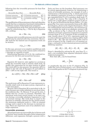 Steam 41 / Thermodynamics of Steam 2-11
The Babcock & Wilcox Company
following lists the reversible processes for heat flow
and work:
Reversible Heat Flow Reversible Work
Constant pressure, dP = 0 Constant pressure, dP = 0
Constant temperature,dT = 0 Constant temperature,dT = 0
Constant volume, dv = 0 Constant entropy, ds = 0
w = 0 q = 0
Thequalificationoftheseprocessesisthateachdescribes
a path that has a continuous functional relationship on
coordinate systems of thermodynamic properties.
A combined form of the first and second laws is ob-
tained by substituting δ qrev = Tds for δq in Equation
22b, yielding:
du Tds wk= − δ (24)
Because only reversible processes are to be used,δw
should also be selected with this restriction. Revers-
ible work for the limited case of expansion work can
be written:
δ w Pdvrev( ) = (25)
In this case, pressure is in complete equilibrium with
external forces acting on the system and is related to
v through an equation of state.
Substituting Equation 25 in 24, the combined ex-
pression for the first and second law becomes:
du Tds Pdv= − (26)
Equation 26, however, only applies to a system in
which the reversible work is entirely shaft work. To
modify this expression for an open system in which
flow work d(Pv) is also present, the quantity d(Pv) is
added to the left side of Equation 25 and added as
(Pdv + vdP) on the right side. The result is:
du d Pv Tds Pdv Pdv vdP+ ( ) = − + + (27a)
or
dH Tds vdP= + (27b)
The work term vdP in Equation 27 now represents re-
versible shaft work in an open system, expressed on
a unit mass basis.
Because Tds in Equation 26 is equivalent to δq, its
value becomes zero under adiabatic or zero heat trans-
fer conditions (δq = 0). Because T can not be zero, it
follows that ds = 0 and s is constant. Therefore, the
maximum work from stored energy in an open sys-
tem during a reversible adiabatic expansion is ∫ vdP
at constant entropy. The work done is equal to the
decrease in enthalpy. Likewise for the closed system,
the maximum expansion work is –∫ Pdv at constant
entropy and is equal to the decrease in internal en-
ergy. These are important cases of an adiabatic isen-
tropic expansion.
Irreversible processes
All real processes are irreversible due to factors such
as friction, heat transfer through a finite temperature
difference, and expansion through a process with a
finite net force on the boundary. Real processes can
be solved approximately, however, by substituting a
series of reversible processes. An example of such a
substitution is illustrated in Fig. 3, which represents
the adiabatic expansion of steam in a turbine or any
gas expanded from P1 to P2 to produce shaft work. T1,
P1 and P2 are known. The value of H1 is fixed by T1
and P1 for a single-phase condition (vapor) at the in-
let. H1 may be found from the Steam Tables, a T-s dia-
gram (Fig. 3) or, more conveniently, from an H-s (Mol-
lier) diagram, shown in the chapter frontispiece. From
the combined first and second laws, the maximum en-
ergy available for work in an adiabatic system is (H1
− H3), as shown in Fig. 3, where H3 is found by the
adiabatic isentropic expansion (expansion at constant
entropy) from P1 to P2. A portion of this available en-
ergy, usually about 10 to 15%, represents work lost
(wL) due to friction and form loss, limiting ∆H for shaft
work to (H1 − H2). The two reversible paths used to
arrive at point b in Fig. 3 (path a to c at constant en-
tropy, s, and path c to b at constant pressure) yield the
following equation:
H H H H H H1 3 2 3 1 2−( ) − −( ) = − (28)
Point b, identified by solving for H2, now fixes T2; v1
and v2 are available from separate tabulated values
of physical properties.
Note that ∆H 2-3 can be found from:
∆H Tds2 3
3
2
− = ∫ (29)
or, graphically, the area on the T-s diagram (Fig. 3)
under the curve P2 from points c to b. Areas bounded
by reversible paths on the T-s diagram in general rep-
Fig. 3 Irreversible expansion, state a to state b.
 