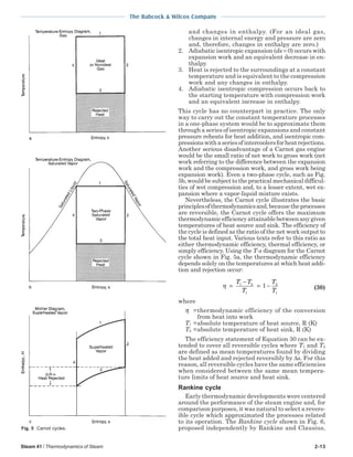 Steam 41 / Thermodynamics of Steam 2-13
The Babcock & Wilcox Company
and changes in enthalpy. (For an ideal gas,
changes in internal energy and pressure are zero
and, therefore, changes in enthalpy are zero.)
2. Adiabatic isentropic expansion (ds = 0) occurs with
expansion work and an equivalent decrease in en-
thalpy.
3. Heat is rejected to the surroundings at a constant
temperature and is equivalent to the compression
work and any changes in enthalpy.
4. Adiabatic isentropic compression occurs back to
the starting temperature with compression work
and an equivalent increase in enthalpy.
This cycle has no counterpart in practice. The only
way to carry out the constant temperature processes
in a one-phase system would be to approximate them
through a series of isentropic expansions and constant
pressure reheats for heat addition, and isentropic com-
pressionswithaseriesofintercoolersforheatrejections.
Another serious disadvantage of a Carnot gas engine
would be the small ratio of net work to gross work (net
work referring to the difference between the expansion
work and the compression work, and gross work being
expansion work). Even a two-phase cycle, such as Fig.
5b, would be subject to the practical mechanical difficul-
ties of wet compression and, to a lesser extent, wet ex-
pansion where a vapor-liquid mixture exists.
Nevertheless, the Carnot cycle illustrates the basic
principlesofthermodynamicsand,becausetheprocesses
are reversible, the Carnot cycle offers the maximum
thermodynamicefficiencyattainablebetweenanygiven
temperatures of heat source and sink. The efficiency of
the cycle is defined as the ratio of the net work output to
the total heat input. Various texts refer to this ratio as
either thermodynamic efficiency, thermal efficiency, or
simply efficiency. Using the T-s diagram for the Carnot
cycle shown in Fig. 5a, the thermodynamic efficiency
depends solely on the temperatures at which heat addi-
tion and rejection occur:
η =
−
= −
T T
T
T
T
1 2
1
2
1
1 (30)
where
η =thermodynamic efficiency of the conversion
from heat into work
T1 =absolute temperature of heat source, R (K)
T2 =absolute temperature of heat sink, R (K)
The efficiency statement of Equation 30 can be ex-
tended to cover all reversible cycles where T1 and T2
are defined as mean temperatures found by dividing
the heat added and rejected reversibly by ∆s. For this
reason, all reversible cycles have the same efficiencies
when considered between the same mean tempera-
ture limits of heat source and heat sink.
Rankine cycle
Early thermodynamic developments were centered
around the performance of the steam engine and, for
comparison purposes, it was natural to select a revers-
ible cycle which approximated the processes related
to its operation. The Rankine cycle shown in Fig. 6,
proposed independently by Rankine and Clausius,Fig. 5 Carnot cycles.
 