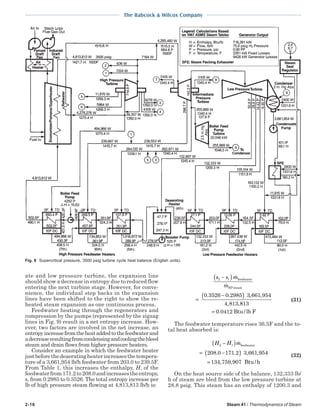 2-16 Steam 41 / Thermodynamics of Steam
The Babcock & Wilcox Company
ate and low pressure turbine, the expansion line
should show a decrease in entropy due to reduced flow
entering the next turbine stage. However, for conve-
nience, the individual step backs in the expansion
lines have been shifted to the right to show the re-
heated steam expansion as one continuous process.
Feedwater heating through the regenerators and
compression by the pumps (represented by the zigzag
lines in Fig. 9) result in a net entropy increase. How-
ever, two factors are involved in the net increase, an
entropyincreasefromtheheataddedtothefeedwaterand
adecreaseresultingfromcondensingandcoolingthebleed
steam and drain flows from higher pressure heaters.
Consider an example in which the feedwater heater
justbeforethedeaeratingheaterincreasesthetempera-
ture of a 3,661,954 lb/h feedwater from 203.0 to 239.5F.
From Table 1, this increases the enthalpy, H, of the
feedwaterfrom171.2to208.0andincreasestheentropy,
s, from 0.2985 to 0.3526. The total entropy increase per
lb of high pressure steam flowing at 4,813,813 lb/h is:
s s m
m
2 1
0 3526 0 2985 3 661 954
4 813
−( )
=
−( )
feedwater
HPsteam
. . , ,
, ,8813
0 0412= . Btu/lb F
(31)
The feedwater temperature rises 36.5F and the to-
tal heat absorbed is:
H H m2 1
208 0 171 2 3 661 954
134 759 907
−( )
= −( )
=
feedwater
Btu/h
. . , ,
, ,
(32)
On the heat source side of the balance, 132,333 lb/
h of steam are bled from the low pressure turbine at
28.8 psig. This steam has an enthalpy of 1200.3 and
Fig. 8 Supercritical pressure, 3500 psig turbine cycle heat balance (English units).
 
