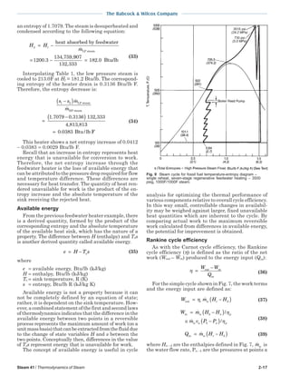 Steam 41 / Thermodynamics of Steam 2-17
The Babcock & Wilcox Company
an entropy of 1.7079. The steam is desuperheated and
condensed according to the following equation:
H H
m
2 1
1200 3
134 759
= −
= −
heat absorbed by feedwater
LP steam
.
, ,9907
132 333
182 0
,
.= Btu/lb
(33)
Interpolating Table 1, the low pressure steam is
cooled to 213.0F at Hf = 181.2 Btu/lb. The correspond-
ing entropy of the heater drain is 0.3136 Btu/lb F.
Therefore, the entropy decrease is:
s s m
m
1 2
1 7079 0 3136 132 333
−( )
=
−( )
LP steam
HP steam
4,813,81
. . ,
33
Btu/lb F= 0 0383.
(34)
This heater shows a net entropy increase of 0.0412
− 0.0383 = 0.0029 Btu/lb F.
Recall that an increase in entropy represents heat
energy that is unavailable for conversion to work.
Therefore, the net entropy increase through the
feedwater heater is the loss of available energy that
can be attributed to the pressure drop required for flow
and temperature difference. These differences are
necessary for heat transfer. The quantity of heat ren-
dered unavailable for work is the product of the en-
tropy increase and the absolute temperature of the
sink receiving the rejected heat.
Available energy
From the previous feedwater heater example, there
is a derived quantity, formed by the product of the
corresponding entropy and the absolute temperature
of the available heat sink, which has the nature of a
property. The difference between H (enthalpy) and Tos
is another derived quantity called available energy.
e H T so= − (35)
where
e = available energy, Btu/lb (kJ/kg)
H = enthalpy, Btu/lb (kJ/kg)
To = sink temperature, R (K)
s = entropy, Btu/lb R (kJ/kg K)
Available energy is not a property because it can
not be completely defined by an equation of state;
rather, it is dependent on the sink temperature. How-
ever, a combined statement of the first and second laws
of thermodynamics indicates that the difference in the
available energy between two points in a reversible
process represents the maximum amount of work (on a
unitmassbasis)thatcanbeextractedfromthefluiddue
to the change of state variables H and s between the
two points. Conceptually then, differences in the value
of Tos represent energy that is unavailable for work.
The concept of available energy is useful in cycle
analysis for optimizing the thermal performance of
various components relative to overall cycle efficiency.
In this way small, controllable changes in availabil-
ity may be weighed against larger, fixed unavailable
heat quantities which are inherent to the cycle. By
comparing actual work to the maximum reversible
work calculated from differences in available energy,
the potential for improvement is obtained.
Rankine cycle efficiency
As with the Carnot cycle efficiency, the Rankine
cycle efficiency (η) is defined as the ratio of the net
work (Wout – Win) produced to the energy input (Qin):
η =
−Wout in
in
W
Q (36)
For the simple cycle shown in Fig. 7, the work terms
and the energy input are defined as:
W m H Ht w c dout = −( )η (37)
W m H H
m v P P
w b a p
w a b a p
in = −( )
≅ −( )
/
/
η
η
(38)
Q m H Hw c bin = −( ) (39)
where Ha – d are the enthalpies defined in Fig. 7, mw is
the water flow rate, Pa – b are the pressures at points a
Fig. 9 Steam cycle for fossil fuel temperature-entropy diagram –
single reheat, seven-stage regenerative feedwater heating – 3500
psig, 1000F/1000F steam.
 