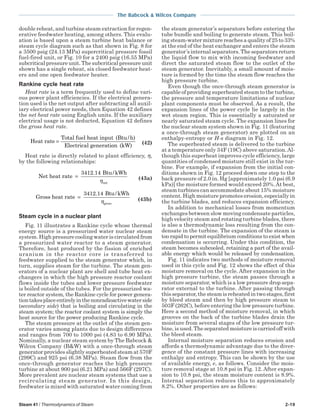 Steam 41 / Thermodynamics of Steam 2-19
The Babcock & Wilcox Company
double reheat, and turbine steam extraction for regen-
erative feedwater heating, among others. This evalu-
ation is based upon a steam turbine heat balance or
steam cycle diagram such as that shown in Fig. 8 for
a 3500 psig (24.13 MPa) supercritical pressure fossil
fuel-fired unit, or Fig. 10 for a 2400 psig (16.55 MPa)
subcritical pressure unit. The subcritical pressure unit
shown has a single reheat, six closed feedwater heat-
ers and one open feedwater heater.
Rankine cycle heat rate
Heat rate is a term frequently used to define vari-
ous power plant efficiencies. If the electrical genera-
tion used is the net output after subtracting all auxil-
iary electrical power needs, then Equation 42 defines
the net heat rate using English units. If the auxiliary
electrical usage is not deducted, Equation 42 defines
the gross heat rate.
Heat rate
Total fuel heat input (Btu/h)
Electrical generati
=
oon (kW)
(42)
Heat rate is directly related to plant efficiency, η,
by the following relationships:
Net heat rate
Btu/kWh
net
=
3412 14.
η (43a)
Gross heat rate
Btu/kWh
gross
=
3412 14.
η (43b)
Steam cycle in a nuclear plant
Fig. 11 illustrates a Rankine cycle whose thermal
energy source is a pressurized water nuclear steam
system. High pressure cooling water is circulated from
a pressurized water reactor to a steam generator.
Therefore, heat produced by the fission of enriched
uranium in the reactor core is transferred to
feedwater supplied to the steam generator which, in
turn, supplies steam for the turbine. The steam gen-
erators of a nuclear plant are shell and tube heat ex-
changers in which the high pressure reactor coolant
flows inside the tubes and lower pressure feedwater
is boiled outside of the tubes. For the pressurized wa-
ter reactor system, the Rankine cycle for power genera-
tiontakesplaceentirelyinthenonradioactivewaterside
(secondary side) that is boiling and circulating in the
steam system; the reactor coolant system is simply the
heat source for the power producing Rankine cycle.
The steam pressure at the outlet of the steam gen-
erator varies among plants due to design differences
and ranges from 700 to 1000 psi (4.83 to 6.90 MPa).
Nominally, a nuclear steam system by The Babcock &
Wilcox Company (B&W) with a once-through steam
generator provides slightly superheated steam at 570F
(299C) and 925 psi (6.38 MPa). Steam flow from the
once-through generator reaches the high pressure
turbine at about 900 psi (6.21 MPa) and 566F (297C).
More prevalent are nuclear steam systems that use a
recirculating steam generator. In this design,
feedwater is mixed with saturated water coming from
the steam generator’s separators before entering the
tube bundle and boiling to generate steam. This boil-
ing steam-water mixture reaches a quality of 25 to 33%
at the end of the heat exchanger and enters the steam
generator’s internal separators. The separators return
the liquid flow to mix with incoming feedwater and
direct the saturated steam flow to the outlet of the
steam generator. Inevitably, a small amount of mois-
ture is formed by the time the steam flow reaches the
high pressure turbine.
Even though the once-through steam generator is
capable of providing superheated steam to the turbine,
the pressure and temperature limitations of nuclear
plant components must be observed. As a result, the
expansion lines of the power cycle lie largely in the
wet steam region. This is essentially a saturated or
nearly saturated steam cycle. The expansion lines for
the nuclear steam system shown in Fig. 11 (featuring
a once-through steam generator) are plotted on an
enthalpy-entropy or H-s diagram in Fig. 12.
The superheated steam is delivered to the turbine
at a temperature only 34F (19C) above saturation.Al-
though this superheat improves cycle efficiency, large
quantities of condensed moisture still exist in the tur-
bine. For example, if expansion from the initial con-
ditions shown in Fig. 12 proceed down one step to the
back pressure of 2.0 in. Hg [approximately 1.0 psi (6.9
kPa)] the moisture formed would exceed 20%.At best,
steam turbines can accommodate about 15% moisture
content. High moisture promotes erosion, especially in
the turbine blades, and reduces expansion efficiency.
In addition to mechanical losses from momentum
exchanges between slow moving condensate particles,
high velocity steam and rotating turbine blades, there
is also a thermodynamic loss resulting from the con-
densate in the turbine. The expansion of the steam is
too rapid to permit equilibrium conditions to exist when
condensation is occurring. Under this condition, the
steam becomes subcooled, retaining a part of the avail-
able energy which would be released by condensation.
Fig. 11 indicates two methods of moisture removal
used in this cycle and Fig. 12 shows the effect of this
moisture removal on the cycle. After expansion in the
high pressure turbine, the steam passes through a
moisture separator, which is a low pressure drop sepa-
rator external to the turbine. After passing through
this separator, the steam is reheated in two stages, first
by bleed steam and then by high pressure steam to
503F (262C), before entering the low pressure turbine.
Here a second method of moisture removal, in which
grooves on the back of the turbine blades drain the
moisture from several stages of the low pressure tur-
bine, is used. The separated moisture is carried off with
the bleed steam.
Internal moisture separation reduces erosion and
affords a thermodynamic advantage due to the diver-
gence of the constant pressure lines with increasing
enthalpy and entropy. This can be shown by the use
of available energy, e, as follows. Consider the mois-
ture removal stage at 10.8 psi in Fig. 12. After expan-
sion to 10.8 psi, the steam moisture content is 8.9%.
Internal separation reduces this to approximately
8.2%. Other properties are as follows:
 