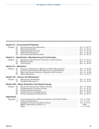 The Babcock & Wilcox Company
Steam 41 vii
Section IV – Environmental Protection
Chapter 32 Environmental Considerations . . . . . . . . . . . . . . . . . . . . . . . . . . . . . . . . . . . 32-1 to 32-17
33 Particulate Control . . . . . . . . . . . . . . . . . . . . . . . . . . . . . . . . . . . . . . . . . . . . . 33-1 to 33-13
34 Nitrogen Oxides Control . . . . . . . . . . . . . . . . . . . . . . . . . . . . . . . . . . . . . . . . 34-1 to 34-15
35 Sulfur Dioxide Control . . . . . . . . . . . . . . . . . . . . . . . . . . . . . . . . . . . . . . . . . . 35-1 to 35-19
36 Environmental Measurement . . . . . . . . . . . . . . . . . . . . . . . . . . . . . . . . . . . . 36-1 to 36-15
Section V – Specification, Manufacturing and Construction
Chapter 37 Equipment Specification, Economics and Evaluation . . . . . . . . . . . . . . . . . 37-1 to 37-17
38 Manufacturing . . . . . . . . . . . . . . . . . . . . . . . . . . . . . . . . . . . . . . . . . . . . . . . . 38-1 to 38-13
39 Construction . . . . . . . . . . . . . . . . . . . . . . . . . . . . . . . . . . . . . . . . . . . . . . . . . . 39-1 to 39-19
Section VI – Operations
Chapter 40 Pressure, Temperature, Quality and Flow Measurement . . . . . . . . . . . . . . 40-1 to 40-25
41 Controls for Fossil Fuel-Fired Steam Generating Plants . . . . . . . . . . . . . . 41-1 to 41-21
42 Water and Steam Chemistry, Deposits and Corrosion . . . . . . . . . . . . . . . . . 42-1 to 42-29
43 Boiler Operations . . . . . . . . . . . . . . . . . . . . . . . . . . . . . . . . . . . . . . . . . . . . . . 43-1 to 43-17
Section VII – Service and Maintenance
Chapter 44 Maintaining Availability . . . . . . . . . . . . . . . . . . . . . . . . . . . . . . . . . . . . . . . . 44-1 to 44-21
45 Condition Assessment . . . . . . . . . . . . . . . . . . . . . . . . . . . . . . . . . . . . . . . . . . . 45-1 to 45-21
Section VIII – Steam Generation from Nuclear Energy
Chapter 46 Steam Generation from Nuclear Energy . . . . . . . . . . . . . . . . . . . . . . . . . . . 46-1 to 46-25
47 Fundamentals of Nuclear Energy . . . . . . . . . . . . . . . . . . . . . . . . . . . . . . . . 47-1 to 47-15
48 Nuclear Steam Generators . . . . . . . . . . . . . . . . . . . . . . . . . . . . . . . . . . . . . . 48-1 to 48-15
49 Nuclear Services and Operations . . . . . . . . . . . . . . . . . . . . . . . . . . . . . . . . . 49-1 to 49-21
50 Nuclear Equipment Manufacture . . . . . . . . . . . . . . . . . . . . . . . . . . . . . . . . . 50-1 to 50-13
Appendices
Appendix 1 Conversion Factors, SI Steam Properties and Useful Tables . . . . . . . . . . . T-1 to T-16
2 Codes and Standards . . . . . . . . . . . . . . . . . . . . . . . . . . . . . . . . . . . . . . . . . . . C-1 to C-6
Symbols, Acronyms and Abbreviations . . . . . . . . . . . . . . . . . . . . . . . . . . . . . S-1 to S-10
B&W Trademarks in Edition: 41 . . . . . . . . . . . . . . . . . . . . . . . . . . . . . . . . . . TM-1
Index . . . . . . . . . . . . . . . . . . . . . . . . . . . . . . . . . . . . . . . . . . . . . . . . . . . . . . . . I-1 to I-22
 