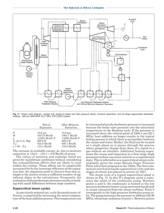 2-20 Steam 41 / Thermodynamics of Steam
The Babcock & Wilcox Company
End of After Moisture
Expansion Extraction
P 10.8 psi 10.8 psi
H 1057.9 Btu/lb 1064.7 Btu/lb
s 1.6491 Btu/lb F 1.6595 Btu/lb F
To (at 2 in. Hg) 560.8 R 560.8 R
Tos 924.8 Btu/lb 930.7 Btu/lb
e = H – Tos 133.1 Btu/lb 134.0 Btu/lb
The increase in available energy, ∆e, due to moisture
extraction is 134.0 − 133.1 = 0.9 Btu/lb of steam.
The values of moisture and enthalpy listed are
given for equilibrium conditions without considering
the nonequilibrium effects that are likely to exist
within the turbine. These effects can be empirically
accounted for by the isentropic efficiency of the expan-
sion line. An important point to observe from this ex-
ample is the need to retain a sufficient number of sig-
nificant digits in the calculations. Frequently, the
evaluationofthermodynamicprocessesresultsinwork-
ing with small differences between large numbers.
Supercritical steam cycles
As previously pointed out, cycle thermodynamic ef-
ficiency is improved by increasing the mean tempera-
ture of the heat addition process. This temperature can
be increased when the feedwater pressure is increased
because the boiler inlet pressure sets the saturation
temperature in the Rankine cycle. If the pressure is
increased above the critical point of 3200.1 psi (22.1
MPa), heat addition no longer results in the typical
boiling process in which there is an interface between
the steam and water. Rather, the fluid can be treated
as a single phase as it passes through the process
where properties change from those of a liquid to a
gas without an interface. Additional heating super-
heats the steam and expansion in a first stage (high
pressure) turbine can occur entirely in a superheated
state. This is referred to as a supercritical steam cycle,
originally given the name Benson Super Pressure
Plant when first proposed in the 1920s. The first com-
mercial unit featuring the supercritical cycle and two
stages of reheat was placed in service in 1957.
The steam cycle of a typical supercritical plant is
shown in Fig. 13. In this T-s diagram, point a repre-
sents the outlet of the condensate pump. Between
points a and b, the condensate is heated in the low
pressure feedwater heater using saturated liquid and/
or steam extracted from the steam turbines. Point b
corresponds to the high pressure feedwater pump in-
let. The pump increases the pressure to 4200 psi (28.96
MPa), obtaining conditions of point c. Between points
Fig. 11 Power cycle diagram, nuclear fuel: reheat by bleed and high pressure steam, moisture separation, and six-stage regenerative feedwater
heating – 900 psi, 566F/503F (6.21 MPa, 297C/262C) steam.
 