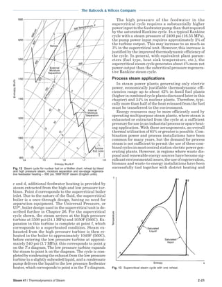 Steam 41 / Thermodynamics of Steam 2-21
The Babcock & Wilcox Company
c and d, additional feedwater heating is provided by
steam extracted from the high and low pressure tur-
bines. Point d corresponds to the supercritical boiler
inlet. Due to the nature of the fluid, the supercritical
boiler is a once-through design, having no need for
separation equipment. The Universal Pressure, or
UP®
, boiler design used in the supercritical unit is de-
scribed further in Chapter 26. For the supercritical
cycle shown, the steam arrives at the high pressure
turbine at 3500 psi (24.1 MPa) and 1050F (566C). Ex-
pansion in this turbine is complete at point f, which
corresponds to a superheated condition. Steam ex-
hausted from the high pressure turbine is then re-
heated in the boiler to approximately 1040F (560C),
before entering the low pressure turbine at approxi-
mately 540 psi (3.7 MPa); this corresponds to point g
on the T-s diagram. The low pressure turbine expands
the steam to point h on the diagram. The cycle is com-
pleted by condensing the exhaust from the low pressure
turbine to a slightly subcooled liquid, and a condensate
pump delivers the liquid to the low pressure feedwater
heater, which corresponds to point a in the T-s diagram.
The high pressure of the feedwater in the
supercritical cycle requires a substantially higher
power input to the feedwater pump than that required
by the saturated Rankine cycle. In a typical Rankine
cycle with a steam pressure of 2400 psi (16.55 MPa),
the pump power input requires approximately 2% of
the turbine output. This may increase to as much as
3% in the supercritical unit. However, this increase is
justified by the improved thermodynamic efficiency of
the cycle. In general, with equivalent plant param-
eters (fuel type, heat sink temperature, etc.), the
supercritical steam cycle generates about 4% more net
power output than the subcritical pressure regenera-
tive Rankine steam cycle.
Process steam applications
In steam power plants generating only electric
power, economically justifiable thermodynamic effi-
ciencies range up to about 42% in fossil fuel plants
(higher in combined cycle plants discussed later in this
chapter) and 34% in nuclear plants. Therefore, typi-
cally more than half of the heat released from the fuel
must be transferred to the environment.
Energy resources may be more efficiently used by
operating multipurpose steam plants, where steam is
exhausted or extracted from the cycle at a sufficient
pressure for use in an industrial process or space heat-
ing application. With these arrangements, an overall
thermal utilization of 65% or greater is possible. Com-
bination power and process installations have been
common for many years, but the demand for process
steam is not sufficient to permit the use of these com-
bined cycles in most central station electric power gen-
erating plants. However, in regions where waste dis-
posal and renewable energy sources have become sig-
nificant environmental issues, the use of cogeneration,
biomass and waste-to-energy installations have been
successfully tied together with district heating and
Fig. 13 Supercritical steam cycle with one reheat.
Fig. 12 Steam cycle for nuclear fuel on a Mollier chart: reheat by bleed
and high pressure steam, moisture separation and six-stage regenera-
tive feedwater heating – 900 psi, 566F/503F steam (English units).
 