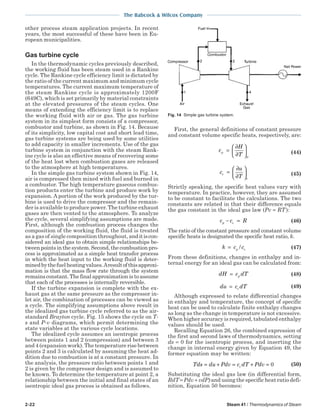 2-22 Steam 41 / Thermodynamics of Steam
The Babcock & Wilcox Company
other process steam application projects. In recent
years, the most successful of these have been in Eu-
ropean municipalities.
Gas turbine cycle
In the thermodynamic cycles previously described,
the working fluid has been steam used in a Rankine
cycle. The Rankine cycle efficiency limit is dictated by
the ratio of the current maximum and minimum cycle
temperatures. The current maximum temperature of
the steam Rankine cycle is approximately 1200F
(649C), which is set primarily by material constraints
at the elevated pressures of the steam cycles. One
means of extending the efficiency limit is to replace
the working fluid with air or gas. The gas turbine
system in its simplest form consists of a compressor,
combustor and turbine, as shown in Fig. 14. Because
of its simplicity, low capital cost and short lead time,
gas turbine systems are being used by some utilities
to add capacity in smaller increments. Use of the gas
turbine system in conjunction with the steam Rank-
ine cycle is also an effective means of recovering some
of the heat lost when combustion gases are released
to the atmosphere at high temperatures.
In the simple gas turbine system shown in Fig. 14,
air is compressed then mixed with fuel and burned in
a combustor. The high temperature gaseous combus-
tion products enter the turbine and produce work by
expansion. A portion of the work produced by the tur-
bine is used to drive the compressor and the remain-
der is available to produce power. The turbine exhaust
gases are then vented to the atmosphere. To analyze
the cycle, several simplifying assumptions are made.
First, although the combustion process changes the
composition of the working fluid, the fluid is treated
as a gas of single composition throughout, anditiscon-
sidered an ideal gas to obtain simple relationships be-
tweenpointsinthesystem.Second,thecombustionpro-
cess is approximated as a simple heat transfer process
in which the heat input to the working fluid is deter-
minedbythefuelheatingvalues.Aresultofthisapproxi-
mation is that the mass flow rate through the system
remains constant. The final approximation is to assume
that each of the processes is internally reversible.
If the turbine expansion is complete with the ex-
haust gas at the same pressure as the compressor in-
let air, the combination of processes can be viewed as
a cycle. The simplifying assumptions above result in
the idealized gas turbine cycle referred to as the air-
standard Brayton cycle. Fig. 15 shows the cycle on T-
s and P-v diagrams, which permit determining the
state variables at the various cycle locations.
The idealized cycle assumes an isentropic process
between points 1 and 2 (compression) and between 3
and 4 (expansion work). The temperature rise between
points 2 and 3 is calculated by assuming the heat ad-
dition due to combustion is at a constant pressure. In
the analysis, the pressure ratio between points 1 and
2 is given by the compressor design and is assumed to
be known. To determine the temperature at point 2, a
relationship between the initial and final states of an
isentropic ideal gas process is obtained as follows.
First, the general definitions of constant pressure
and constant volume specific heats, respectively, are:
c
H
T
p
p
=
∂
∂





 (44)
c
u
T
v
v
=
∂
∂





 (45)
Strictly speaking, the specific heat values vary with
temperature. In practice, however, they are assumed
to be constant to facilitate the calculations. The two
constants are related in that their difference equals
the gas constant in the ideal gas law (Pv = RT ):
c c Rp v− = (46)
The ratio of the constant pressure and constant volume
specific heats is designated the specific heat ratio, k.
k c cp v= / (47)
From these definitions, changes in enthalpy and in-
ternal energy for an ideal gas can be calculated from:
dH c dTp= (48)
du c dTv= (49)
Although expressed to relate differential changes
in enthalpy and temperature, the concept of specific
heat can be used to calculate finite enthalpy changes
as long as the change in temperature is not excessive.
When higher accuracy is required, tabulated enthalpy
values should be used.
Recalling Equation 26, the combined expression of
the first and second laws of thermodynamics, setting
ds = 0 for the isentropic process, and inserting the
change in internal energy given by Equation 49, the
former equation may be written:
Tds du Pdv c dT Pdvv= + = + = 0 (50)
Substituting the ideal gas law (in differential form,
RdT = Pdv + vdP) and using the specific heat ratio defi-
nition, Equation 50 becomes:
Fig. 14 Simple gas turbine system.
 