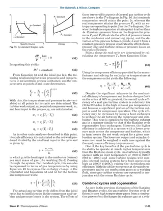 Steam 41 / Thermodynamics of Steam 2-23
The Babcock & Wilcox Company
dP
P
kdv
v
+ = 0 (51)
Integrating this yields:
Pvk
= constant (52)
From Equation 52 and the ideal gas law, the fol-
lowing relationship between pressures and tempera-
tures in an isentropic process is obtained, and the tem-
peratures at points 2 and 4 are determined.
T
T
T
T
P
P
k k
2
1
3
4
2
1
1
= =






−( )/
(53)
With this, the temperature and pressure (state vari-
ables) at all points in the cycle are determined. The
turbine work output, wt, required compressor work, wc,
and heat input to the process, qb, are calculated as:
w c T Tt p= −( )3 4 (54)
w c T Tc p= −( )2 1 (55)
q c T Tb v= −( )3 2 (56)
As in other cycle analyses described to this point,
the cycle efficiency η is calculated as the net work pro-
duced divided by the total heat input to the cycle and
is given by:
η =
−w w
q
t c
b
(57)
in which qb is the heat input in the combustor (burner)
per unit mass of gas (the working fluid) flowing
through the system. For the ideal cycle, this can also
be expressed in terms of gas temperatures by using
Equation 48 to express the enthalpy change in the
combustor and Equations 54 and 55 for the turbine
and compressor work:
η = −
−
−





1 4 1
3 2
T T
T T
c
c
p
v
(58)
The actual gas turbine cycle differs from the ideal
cycle due to inefficiencies in the compressor and tur-
bine and pressure losses in the system. The effects of
these irreversible aspects of the real gas turbine cycle
are shown in the T-s diagram in Fig. 16.An isentropic
compression would attain the point 2s, whereas the
real compressor attains the pressure P2, with an en-
tropy corresponding to point 2 on the T-s diagram; like-
wise the turbine expansion attains point 4 rather than
4s. Constant-pressure lines on the diagram for pres-
sures P2 and P3 illustrate the effect of pressure losses
in the combustor and connecting piping, and the de-
viation of the process between points 4 and 1 from a
constant-pressure process illustrates the effect of com-
pressor inlet and turbine exhaust pressure losses on
the cycle efficiency.
Points along the real cycle are determined by cal-
culating the temperature T2s from Equation 53 as:
T T
P
P
s
k k
2 1
2
1
1
=






−( )/
(59)
Using the compressor efficiency provided by the manu-
facturer and solving for enthalpy or temperature at
the compressor outlet yields the following:
ηc
s sT T
T T
H H
H H
=
−
−
=
−
−
2 1
2 1
2 1
2 1
(60)
Despite the significant advances in the mechani-
cal efficiency of compressor and turbine designs (both
on the order of 80% or greater), the overall cycle effi-
ciency of a real gas turbine system is relatively low
(30 to 35%) due to the high exhaust gas temperature
and because a significant portion of the turbine out-
put is used for compressor operation. The cycle effi-
ciency may be increased by using a heat exchanger
to preheat the air between the compressor and com-
bustor. This heat is supplied by the turbine exhaust
gas in a manner similar to that of the Rankine cycle
regenerative heat exchangers. However, the higher
efficiency is achieved in a system with a lower pres-
sure ratio across the compressor and turbine, which
in turn lowers the net work output for a given com-
bustion system. The lower net output and extra hard-
ware cost must be weighed in each case against the
thermodynamic efficiency improvement.
One of the key benefits of the gas turbine cycle is
its ability to operate at much higher temperatures
than the Rankine steam cycle. Gas turbines typically
operate with an inlet temperature of 1800 to 2200F
(982 to 1204C) and some turbine designs with com-
plex internal cooling systems have been operated as
high as 2300F (1260C), raising the thermodynamic
efficiency. With the ability to operate at elevated tem-
peratures and to use combustion gases as a working
fluid, some gas turbine systems are operated in con-
junction with the steam Rankine cycle.
Combined cycles and cogeneration
As seen in the previous discussions of the Rankine
and Brayton cycles, the gas turbine Brayton cycle ef-
ficiently uses high temperature gases from a combus-
tion process but discharges its exhaust gas at a rela-
Fig. 15 Air-standard Brayton cycle.
 