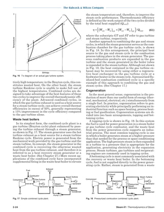 2-24 Steam 41 / Thermodynamics of Steam
The Babcock & Wilcox Company
tively high temperature; in the Brayton cycle, this con-
stitutes wasted heat. On the other hand, the steam
turbine Rankine cycle is unable to make full use of
the highest temperatures. Combined cycles are de-
signed to take advantage of the best features of these
two cycles to improve the overall thermodynamic effi-
ciency of the plant. Advanced combined cycles, in
which the gas turbine exhaust is used as a heat source
for a steam turbine cycle, can achieve overall thermal
efficiencies in excess of 50%, generally representing
a 15% improvement in the cycle efficiency compared
to the gas turbine alone.
Waste heat boilers
In its simplest form, the combined cycle plant is a
gas turbine (Brayton cycle) plant enhanced by pass-
ing the turbine exhaust through a steam generator,
as shown in Fig. 17. The steam generator uses the hot
turbine exhaust as a heat source for a steam turbine
Rankine cycle. Electric power is generated from the
mechanical work provided by the gas turbine and the
steam turbine. In concept, the steam generator in the
combined cycle is recovering the otherwise wasted
heat from the gas turbine exhaust, and therefore it is
referred to as a heat recovery steam generator or a
waste heat boiler. (See Chapter 27.) More recent ap-
plications of the combined cycle have incorporated
supplemental firing in the waste heat boiler to elevate
the steam temperature and, therefore, to improve the
steam cycle performance. Thermodynamic efficiency
is defined as the work output of the two cycles divided
by the total heat supplied (Qtotal):
η = −( ) + −( )


W W W W QGT STout in out in total/ (61)
where the subscripts GT and ST refer to gas turbine
and steam turbine, respectively.
Another approach to combining the gas and steam
cycles, in which the steam generator serves as the com-
bustion chamber for the gas turbine cycle, is shown
in Fig. 18. In this arrangement, the principal heat
source to the gas and steam cycle is the combustion
process taking place in the steam generator. The gas-
eous combustion products are expanded in the gas
turbine and the steam generated in the boiler tubes
is expanded in the steam turbine.Although not shown
in Fig. 18, the heat contained in the gas turbine ex-
haust may be recovered by using either a regenera-
tive heat exchanger in the gas turbine cycle or a
feedwater heater in the steam cycle.Apressurized flu-
idized-bed combustion combined cycle is a specific
example of this approach to combining the gas and
steam cycles. (See Chapter 17.)
Cogeneration
In the most general sense, cogeneration is the pro-
duction of more than one useful form of energy (ther-
mal, mechanical, electrical, etc.) simultaneously from
a single fuel. In practice, cogeneration refers to gen-
erating electricity while principally performing an in-
dustrial function such as space heating, process heat-
ing or fuel gasification. Cogeneration systems are di-
vided into two basic arrangements, topping and bot-
toming cycles.
A topping cycle is shown in Fig. 19. In this system
the fuel is used for power generation in a steam boiler
or gas turbine cycle combustor, and the waste heat
from the power generation cycle supports an indus-
trial process. The most common topping cycle is one
in which a boiler generates steam at a higher pressure
than that needed for the process or space conditioning
application. The high pressure steam is then expanded
in a turbine to a pressure that is appropriate for the
application, generating electricity in the expansion
process. Steam turbines, gas turbines and reciprocat-
ing engines are commonly used in topping cycles.
A bottoming cycle is most commonly associated with
the recovery or waste heat boiler. In the bottoming
cycle, fuel is not supplied directly to the power gener-
ating cycle. Rather, steam is generated from a waste
Fig. 17 Simple combined cycle plant.
Fig. 16 T-s diagram of an actual gas turbine system.
Fig. 18 Pressurized combustion combined cycle plant.
 
