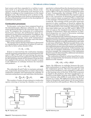 Steam 41 / Thermodynamics of Steam 2-25
The Babcock & Wilcox Company
heat source and then expanded in a turbine to pro-
duce work or to generate electricity. Steam is fre-
quently used in the bottoming cycle because of its
ability to condense at low temperatures in the closed
Rankine cycle. The bottoming cycle is shown in Fig.
20. The steam Rankine cycle used as a bottoming cycle
has been illustrated previously in the descriptions of
combined cycle plants.
Combustion processes
To this point, cycles have been compared based on
the thermodynamic efficiency achieved, i.e., the net
work produced divided by the total heat input to the
cycle. To complete the evaluation of a combustion-
based cycle, however, the performance must be ex-
pressed in terms of fuel consumption. In addition, the
ability of the different machines to make full use of
the combustion energy varies with temperatures
reached in the combustion chamber and with disso-
ciation of the combustion products.
The energy release during combustion is illustrated
by considering the combustion of carbon (C) and oxy-
gen (O2) to form carbon dioxide (CO2):
C O CO+ →2 2
If heat is removed from the combustion chamber
and the reactants and products are maintained at 25C
and 0.1 MPa (77F and 14.5 psi) during the process,
the heat transfer from the combustion chamber would
be 393,522 kJ per kmole of CO2 formed. From the first
law applied to the process, the heat transfer is equal
to the difference in enthalpy between the reactants
and products:
q w H HP R− = − (62)
The subscripts R and P refer to reactants and prod-
ucts, respectively.Assuming that no work is done in the
combustion chamber and expressing the enthalpy of
reactantsandproductsonapermolebasis,thisbecomes:
Q n H n HP P R R= − ∑∑ (63)
The number of moles of each element or molecular
species entering or leaving the chamber, nR or nP re-
spectively, is obtained from the chemical reaction equa-
tion. By convention, the enthalpy of elements at 25C
and 0.1 MPa (77F and 14.5 psi) are assigned the value
of zero. Consequently, the enthalpy of CO2 at these
conditions is –393,522 kJ/kmole (the negative sign is
due to the convention of denoting heat transferred
from a control volume as negative). This is referred to
as the enthalpy of formation and is designated by the
symbol Hf
o
. The enthalpy of CO2 (and other molecular
species) at other conditions is found by adding the
change in enthalpy between the desired condition and
the standard state to the enthalpy of formation. [Note
that some tables may not use 25C and 0.1 MPa (77F
and 14.5 psi) as the standard state when listing the
enthalpy of formation.] Ideal gas behavior or tabu-
lated properties are used to determine enthalpy
changes from the standard state.
The stoichiometrically balanced chemical reaction
equationprovidestherelativequantitiesofreactantsand
products entering and leaving the combustion chamber.
Thefirstlawanalysisisusuallyperformedonapermole
or unit mass of fuel basis. The heat transfer from a com-
bustion process is obtained from a first law analysis of
thecombustionprocess,giventhepressureandtempera-
ture of the reactants and products. Unfortunately, even
in the case of complete combustion as assumed in the
previous example, the temperature of the combustion
products must be determined by additional calculations
discussed later in this section.
The combustion of fossil or carbon based fuel is com-
monly accompanied by the formation of steam or water
(H2O) as in the reaction:
CH 2O CO 2H O2 2 24 + → +
Again, the difference in enthalpy between the reac-
tants and products is equal to the heat transfer from
the combustion process. The heat transfer per unit
mass of fuel (methane in this example) is referred to
as the heating value of the fuel. If the H2O is present
as liquid in the products, the heat transferred is re-
ferred to as the higher heating value (HHV). The term
lower heating value (LHV) is used when the H2O is
present as a vapor. The difference between these two
values is frequently small (about 4% for most hydro-
carbon fuels) but still significant. When the efficiency
Fig. 19 Topping cycle. Fig. 20 Bottoming cycle.
 