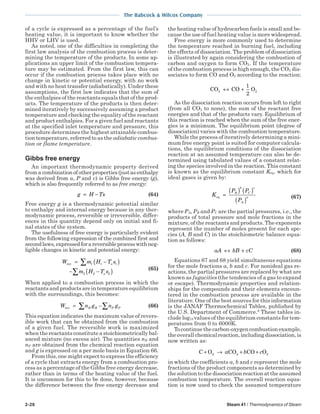 2-26 Steam 41 / Thermodynamics of Steam
The Babcock & Wilcox Company
of a cycle is expressed as a percentage of the fuel’s
heating value, it is important to know whether the
HHV or LHV is used.
As noted, one of the difficulties in completing the
first law analysis of the combustion process is deter-
mining the temperature of the products. In some ap-
plications an upper limit of the combustion tempera-
ture may be estimated. From the first law, this can
occur if the combustion process takes place with no
change in kinetic or potential energy, with no work
and with no heat transfer (adiabatically). Under these
assumptions, the first law indicates that the sum of
the enthalpies of the reactants equals that of the prod-
ucts. The temperature of the products is then deter-
mined iteratively by successively assuming a product
temperature and checking the equality of the reactant
and product enthalpies. For a given fuel and reactants
at the specified inlet temperature and pressure, this
procedure determines the highest attainable combus-
tion temperature, referred to as the adiabatic combus-
tion or flame temperature.
Gibbs free energy
An important thermodynamic property derived
from a combinationofotherproperties(justasenthalpy
was derived from u, P and v) is Gibbs free energy (g),
which is also frequently referred to as free energy:
g H Ts= − (64)
Free energy g is a thermodynamic potential similar
to enthalpy and internal energy because in any ther-
modynamic process, reversible or irreversible, differ-
ences in this quantity depend only on initial and fi-
nal states of the system.
The usefulness of free energy is particularly evident
from the following expression of the combined first and
secondlaws,expressedforareversibleprocesswithneg-
ligible changes in kinetic and potential energy:
W m H T s
m H T s
o
o
rev = −( )
− −( )
∑
∑
1 1 1
2 2 2
(65)
When applied to a combustion process in which the
reactantsandproductsareintemperatureequilibrium
with the surroundings, this becomes:
W n g n gR R P Prev = −∑ ∑ (66)
This equation indicates the maximum value of revers-
ible work that can be obtained from the combustion
of a given fuel. The reversible work is maximized
when the reactants constitute a stoichiometrically bal-
anced mixture (no excess air). The quantities nR and
nP are obtained from the chemical reaction equation
and g is expressed on a per mole basis in Equation 66.
From this, one might expect to express the efficiency
of a cycle that extracts energy from a combustion pro-
cess as a percentage of the Gibbs free energy decrease,
rather than in terms of the heating value of the fuel.
It is uncommon for this to be done, however, because
the difference between the free energy decrease and
the heating value of hydrocarbon fuels is small and be-
cause the use of fuel heating value is more widespread.
Free energy is more commonly used to determine
the temperature reached in burning fuel, including
the effects of dissociation. The problem of dissociation
is illustrated by again considering the combustion of
carbon and oxygen to form CO2. If the temperature
of the combustion process is high enough, the CO2 dis-
sociates to form CO and O2 according to the reaction:
CO CO O2 2↔ +
1
2
As the dissociation reaction occurs from left to right
(from all CO2 to none), the sum of the reactant free
energies and that of the products vary. Equilibrium of
this reaction is reached when the sum of the free ener-
gies is a minimum. The equilibrium point (degree of
dissociation) varies with the combustion temperature.
While the process of iteratively determining a mini-
mum free energy point is suited for computer calcula-
tions, the equilibrium conditions of the dissociation
reaction at an assumed temperature can also be de-
termined using tabulated values of a constant relat-
ing the species involved in the reaction. This constant
is known as the equilibrium constant Keq, which for
ideal gases is given by:
K
P P
P
eq
B
b
C
c
A
a
=
( ) ( )
( ) (67)
where PA, PB and PC are the partial pressures, i.e., the
products of total pressure and mole fractions in the
mixture, of the reactants and products. The exponents
represent the number of moles present for each spe-
cies (A, B and C) in the stoichiometric balance equa-
tion as follows:
aA bB cC↔ + (68)
Equations 67 and 68 yield simultaneous equations
for the mole fractions a, b and c. For nonideal gas re-
actions, the partial pressures are replaced by what are
known as fugacities (the tendencies of a gas to expand
or escape). Thermodynamic properties and relation-
ships for the compounds and their elements encoun-
tered in the combustion process are available in the
literature. One of the best sources for this information
is the JANAF Thermochemical Tables, published by
the U.S. Department of Commerce.6
These tables in-
clude log10 values of the equilibrium constants for tem-
peratures from 0 to 6000K.
To continue the carbon-oxygen combustion example,
the overall chemical reaction, including dissociation, is
now written as:
C O CO CO O+ → + +2 2 2a b c
in which the coefficients a, b and c represent the mole
fractions of the product components as determined by
the solution to the dissociation reaction at the assumed
combustion temperature. The overall reaction equa-
tion is now used to check the assumed temperature
 