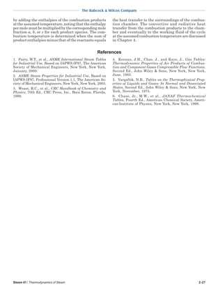 Steam 41 / Thermodynamics of Steam 2-27
The Babcock & Wilcox Company
by adding the enthalpies of the combustion products
at the assumed temperature, noting that the enthalpy
per mole must be multiplied by the corresponding mole
fraction a, b, or c for each product species. The com-
bustion temperature is determined when the sum of
product enthalpies minus that of the reactants equals
the heat transfer to the surroundings of the combus-
tion chamber. The convective and radiative heat
transfer from the combustion products to the cham-
ber and eventually to the working fluid of the cycle
at the assumed combustion temperature are discussed
in Chapter 4.
1. Parry, W.T., et al., ASME International Steam Tables
for Industrial Use, Based on IAPWS-IF97, The American
Society of Mechanical Engineers, New York, New York,
January, 2000.
2. ASME Steam Properties for Industrial Use, Based on
IAPWS-IF97, Professional Version 1.1, The American So-
ciety of Mechanical Engineers, New York, New York, 2003.
3. Weast, R.C., et al., CRC Handbook of Chemistry and
Physics, 70th Ed., CRC Press, Inc., Boca Raton, Florida,
1989.
References
4. Keenan, J.H., Chao, J., and Kaye, J., Gas Tables:
Thermodynamic Properties of Air Products of Combus-
tion and Component Gases Compressible Flow Functions,
Second Ed., John Wiley & Sons, New York, New York,
June, 1983.
5. Vargaftik, N.B., Tables on the Thermophysical Prop-
erties of Liquids and Gases: In Normal and Dissociated
States, Second Ed., John Wiley & Sons, New York, New
York, November, 1975.
6. Chase, Jr., M.W., et al., JANAF Thermochemical
Tables, Fourth Ed., American Chemical Society, Ameri-
can Institute of Physics, New York, New York, 1998.
 