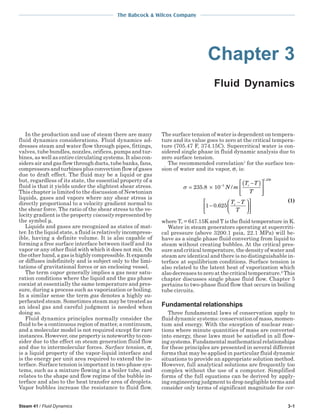 Steam 41 / Fluid Dynamics 3-1
The Babcock & Wilcox Company
Chapter 3
Fluid Dynamics
In the production and use of steam there are many
fluid dynamics considerations. Fluid dynamics ad-
dresses steam and water flow through pipes, fittings,
valves, tube bundles, nozzles, orifices, pumps and tur-
bines, as well as entire circulating systems. It also con-
siders air and gas flow through ducts, tube banks, fans,
compressors and turbines plus convection flow of gases
due to draft effect. The fluid may be a liquid or gas
but, regardless of its state, the essential property of a
fluid is that it yields under the slightest shear stress.
This chapter is limited to the discussion of Newtonian
liquids, gases and vapors where any shear stress is
directly proportional to a velocity gradient normal to
the shear force. The ratio of the shear stress to the ve-
locity gradient is the property viscosity represented by
the symbol µ.
Liquids and gases are recognized as states of mat-
ter. In the liquid state, a fluid is relatively incompress-
ible, having a definite volume. It is also capable of
forming a free surface interface between itself and its
vapor or any other fluid with which it does not mix. On
the other hand, a gas is highly compressible. It expands
or diffuses indefinitely and is subject only to the limi-
tations of gravitational forces or an enclosing vessel.
The term vapor generally implies a gas near satu-
ration conditions where the liquid and the gas phase
coexist at essentially the same temperature and pres-
sure, during a process such as vaporization or boiling.
In a similar sense the term gas denotes a highly su-
perheated steam. Sometimes steam may be treated as
an ideal gas and careful judgment is needed when
doing so.
Fluid dynamics principles normally consider the
fluid to be a continuous region of matter, a continuum,
and a molecular model is not required except for rare
instances. However, one property is noteworthy to con-
sider due to the effect on steam generation fluid flow
and due to intermolecular forces. Surface tension, σ,
is a liquid property of the vapor-liquid interface and
is the energy per unit area required to extend the in-
terface. Surface tension is important in two-phase sys-
tems, such as a mixture flowing in a boiler tube, and
relates to the shape and flow regime of the bubble in-
terface and also to the heat transfer area of droplets.
Vapor bubbles increase the resistance to fluid flow.
The surface tension of water is dependent on tempera-
ture and its value goes to zero at the critical tempera-
ture (705.47 F, 374.15C). Supercritical water is con-
sidered single phase in fluid dynamic analysis due to
zero surface tension.
The recommended correlation1
for the surface ten-
sion of water and its vapor, σ, is:
σ = ×
−( )







−
−










−
235 8 10
1 0 625
3
1 256
. /
.
.
N m
T T
T
T T
T
c
c

(1)
where Tc = 647.15K and T is the fluid temperature in K.
Water in steam generators operating at supercriti-
cal pressure (above 3200.1 psia, 22.1 MPa) will be-
have as a single phase fluid converting from liquid to
steam without creating bubbles. At the critical pres-
sure and critical temperature, the density of water and
steam are identical and there is no distinguishable in-
terface at equilibrium conditions. Surface tension is
also related to the latent heat of vaporization which
also decreases to zero at the critical temperature.2
This
chapter discusses single phase fluid flow. Chapter 5
pertains to two-phase fluid flow that occurs in boiling
tube circuits.
Fundamental relationships
Three fundamental laws of conservation apply to
fluid dynamic systems: conservation of mass, momen-
tum and energy. With the exception of nuclear reac-
tions where minute quantities of mass are converted
into energy, these laws must be satisfied in all flow-
ingsystems.Fundamentalmathematicalrelationships
for these principles are presented in several different
forms that may be applied in particular fluid dynamic
situations to provide an appropriate solution method.
However, full analytical solutions are frequently too
complex without the use of a computer. Simplified
forms of the full equations can be derived by apply-
ing engineering judgment to drop negligible terms and
consider only terms of significant magnitude for cer-
 