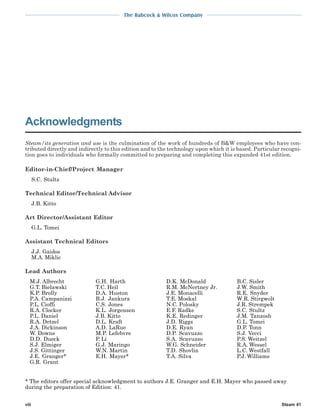The Babcock & Wilcox Company
Steam 41
Steam/its generation and use is the culmination of the work of hundreds of B&W employees who have con-
tributed directly and indirectly to this edition and to the technology upon which it is based. Particular recogni-
tion goes to individuals who formally committed to preparing and completing this expanded 41st edition.
* The editors offer special acknowledgment to authors J.E. Granger and E.H. Mayer who passed away
during the preparation of Edition: 41.
Acknowledgments
viii
Editor-in-Chief/Project Manager
S.C. Stultz
Technical Editor/Technical Advisor
J.B. Kitto
Art Director/Assistant Editor
G.L. Tomei
Assistant Technical Editors
J.J. Gaidos
M.A. Miklic
Lead Authors
M.J. Albrecht
G.T. Bielawski
K.P. Brolly
P.A. Campanizzi
P.L. Cioffi
R.A. Clocker
P.L. Daniel
R.A. Detzel
J.A. Dickinson
W. Downs
D.D. Dueck
S.J. Elmiger
J.S. Gittinger
J.E. Granger*
G.R. Grant
G.H. Harth
T.C. Heil
D.A. Huston
B.J. Jankura
C.S. Jones
K.L. Jorgensen
J.B. Kitto
D.L. Kraft
A.D. LaRue
M.P. Lefebvre
P. Li
G.J. Maringo
W.N. Martin
E.H. Mayer*
D.K. McDonald
R.M. McNertney Jr.
J.E. Monacelli
T.E. Moskal
N.C. Polosky
E.F. Radke
K.E. Redinger
J.D. Riggs
D.E. Ryan
D.P. Scavuzzo
S.A. Scavuzzo
W.G. Schneider
T.D. Shovlin
T.A. Silva
B.C. Sisler
J.W. Smith
R.E. Snyder
W.R. Stirgwolt
J.R. Strempek
S.C. Stultz
J.M. Tanzosh
G.L. Tomei
D.P. Tonn
S.J. Vecci
P.S. Weitzel
R.A. Wessel
L.C. Westfall
P.J. Williams
 