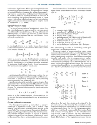 3-2 Steam 41 / Fluid Dynamics
The Babcock & Wilcox Company
tain classes of problems. Fluid dynamics problems can
be classified as compressible or incompressible, viscous
or inviscid. Engineering practice is based upon apply-
ing various assumptions and empirical relationships
in order to obtain a practical method of solution. A
more complete discussion of the derivation of these
conservation law relationships and vector notation
representing three dimensional spaces may be found
in References 3, 4, 5 and 6.
Conservation of mass
The law of conservation of mass simply states that
the rate of change in mass stored in a system must
equal the difference in the mass flowing into and out
of the system. The continuity equation of mass for one
dimensional single phase flow in a variable area chan-
nel or stream tube is:
A
t
AV
x
V
A
x
A
V
x
∂
∂
+
∂
∂
+
∂
∂
+
∂
∂
=
ρ ρ
ρ ρ 0 (2)
In its simplest form in x, y and z three dimensional
Cartesian coordinates, conservation of mass for a small
fixed control volume is:
∂
∂
+
∂
∂
+
∂
∂
= −
∂
∂x
u
y
v
z
w
t
ρ ρ ρ
ρ
(3)
where u, v and w are the fluid velocities in the x, y
and z coordinate directions; t is time and ρ is the fluid
density.An important form of this equation is derived
by assuming steady-state (∂ /∂t = 0) and incompress-
ible (constant density) flow conditions:
∂
∂
+
∂
∂
+
∂
∂
=
u
x
v
y
w
z
0 (4)
Although no liquid is truly incompressible, the as-
sumption of incompressibility simplifies problem solu-
tions and is frequently acceptable for engineering
practice considering water and oils.
Another relationship useful in large scale pipe flow
systems involves the integration of Equation 3 around
the flow path for constant density, steady-state con-
ditions. For only one inlet (subscript 1) and one outlet
(subscript 2):
m A V A V= =ρ ρ1 1 1 2 2 2
(5)
where ρ is the average density, V is the average ve-
locity, A is the cross-sectional area, and m is the mass
flow rate.
Conservation of momentum
The law of conservation of momentum is a repre-
sentation of Newton’s Second Law of Motion – the
mass of a particle times its acceleration is equal to the
sum of all of the forces acting on the particle. In a flow-
ing system, the equivalent relationship for a fixed (con-
trol) volume becomes: the rate of change in momen-
tum entering and leaving the control volume is equal
to the sum of the forces acting on the control volume.
The conservation of momentum for one dimensional
single phase flow in a variable area channel or stream
tube is:
1 1
0
2
g
G
t A x
G A P
A
g
g
P
x
c
f
c
∂
∂
+
∂
∂











 +
+ +
∂
∂
=
ρ
τ
ρ θsin
(6)
where
P = pressure, psia (MPa)
G = mass flux, G = ρV, lb/h ft2
(kg/s m2
)
A = flow area of channel ft2
(m2
)
ρ = density lb/ft3
(kg/m3
)
τ = wallshearstress,lb/ft2
(N/m2
)(refertoEquation26)
Pf = channel wetted perimeter, ft (m)
g = 32.17 ft /s2
(9.8 m /s2
)
gc = 32.17 lbm ft/lbf s2
(1 kg m /N s2
)
θ = angle of channel inclination for x distance
This relationship is useful in calculating steam gen-
erator tube circuit pressure drop.
The conservation of momentum is a vector equa-
tion and is direction dependent, resulting in one equa-
tion for each coordinate direction (x, y and z for Car-
tesian coordinates), providing three momentum equa-
tions for each scaler velocity component, u, v and w.
Thefullmathematicalrepresentationofthemomen-
tum equation is complex and is of limited direct use in
many engineering applications, except for numerical
computational models. As an example, in the x coordi-
nate direction, the full momentum equation becomes:
ρ
ρ
∂
∂
+
∂
∂
+
∂
∂
+
∂
∂






=
−
∂
∂
+
∂
∂
u
t
u
u
x
v
u
y
w
u
z
f
P
x
x
x
Term 1
Term 2
Term 3
2
33
2µ
µ
∂
∂
−
∂
∂
−
∂
∂












+
∂
∂
∂
∂
+
∂
∂









u
x
v
y
w
z
y
v
x
u
y
Term 4



+
∂
∂
∂
∂
+
∂
∂











z
w
x
u
z
µ
(7)
where ƒx is the body force in the x direction, P is the
pressure, and µ is the viscosity. This equation and the
corresponding equations in the y and z Cartesian co-
ordinates represent the Navier-Stokes equations
which are valid for all compressible Newtonian fluids
with variable viscosity. Term 1 is the rate of momen-
tum change. Term 2 accounts for body force effects
such as gravity. Term 3 accounts for the pressure gra-
dient. The balance of the equation accounts for mo-
 