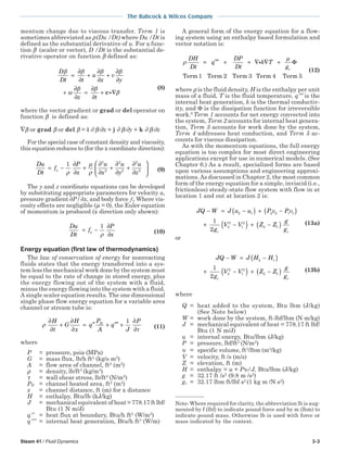 Steam 41 / Fluid Dynamics 3-3
The Babcock & Wilcox Company
mentum change due to viscous transfer. Term 1 is
sometimes abbreviated as ρ(Du /Dt) where Du /Dt is
defined as the substantial derivative of u. For a func-
tion β (scaler or vector), D /Dt is the substantial de-
rivative operator on function β defined as:
D
Dt t
u
x
v
y
w
z t
β β β β
β β
β
=
∂
∂
+
∂
∂
+
∂
∂
+
∂
∂
=
∂
∂
+ ∇vi
(8)
where the vector gradient or grad or del operator on
function β is defined as:
∇β or grad β or del β = i ∂ β/∂x + j ∂ β/∂y + k ∂ β/∂z
For the special case of constant density and viscosity,
this equation reduces to (for the x coordinate direction):
Du
Dt
f
P
x
u
x
u
y
u
z
x= −
∂
∂
+
∂
∂
+
∂
∂
+
∂
∂






1 2
2
2
2
2
2
ρ
µ
ρ (9)
The y and z coordinate equations can be developed
by substituting appropriate parameters for velocity u,
pressure gradient ∂P / ∂x, and body force ƒx. Where vis-
cosity effects are negligible (µ = 0), the Euler equation
of momentum is produced (x direction only shown):
Du
Dt
f
P
x
x= −
∂
∂
1
ρ (10)
Energy equation (first law of thermodynamics)
The law of conservation of energy for nonreacting
fluids states that the energy transferred into a sys-
tem less the mechanical work done by the system must
be equal to the rate of change in stored energy, plus
the energy flowing out of the system with a fluid,
minus the energy flowing into the system with a fluid.
A single scaler equation results. The one dimensional
single phase flow energy equation for a variable area
channel or stream tube is:
ρ
τ
∂
∂
+
∂
∂
= ′′ + ′′′ +
∂
∂
H
t
G
H
x
q
P
A
q
J
PH 1
(11)
where
P = pressure, psia (MPa)
G = mass flux, lb/h ft2
(kg/s m2
)
A = flow area of channel, ft2
(m2
)
ρ = density, lb/ft3
(kg/m3
)
τ = wall shear stress, lb/ft2
(N/m2
)
PH = channel heated area, ft2
(m2
)
x = channel distance, ft (m) for x distance
H = enthalpy, Btu/lb (kJ/kg)
J = mechanical equivalent of heat = 778.17 ft lbf/
Btu (1 N m/J)
q′′ = heat flux at boundary, Btu/h ft2
(W/m2
)
q′′′ = internal heat generation, Btu/h ft3
(W/m)
A general form of the energy equation for a flow-
ing system using an enthalpy based formulation and
vector notation is:
ρ
µDH
Dt
q
DP
Dt
k T
gc
= ′′′ + + ∇ ∇ +i Φ
Term1 Term Term Term Term2 3 4 5
(12)
where ρ is the fluid density, H is the enthalpy per unit
mass of a fluid, T is the fluid temperature, q′′′ is the
internal heat generation, k is the thermal conductiv-
ity, and Φ is the dissipation function for irreversible
work.6
Term 1 accounts for net energy convected into
the system, Term 2 accounts for internal heat genera-
tion, Term 3 accounts for work done by the system,
Term 4 addresses heat conduction, and Term 5 ac-
counts for viscous dissipation.
As with the momentum equations, the full energy
equation is too complex for most direct engineering
applications except for use in numerical models. (See
Chapter 6.) As a result, specialized forms are based
upon various assumptions and engineering approxi-
mations.As discussed in Chapter 2, the most common
form of the energy equation for a simple, inviscid (i.e.,
frictionless) steady-state flow system with flow in at
location 1 and out at location 2 is:
JQ W J u u P v P v
g
V V Z Z
g
gc c
− = −( ) + −( )
+ −( ) + −( )
2 1 2 2 1 1
2
2
1
2
2 1
1
2
(13a)
or
JQ W J H H
g
V V Z Z
g
gc c
− = −( )
+ −( ) + −( )
2 1
2
2
1
2
2 1
1
2
(13b)
where
Q = heat added to the system, Btu lbm (J/kg)
(See Note below)
W = work done by the system, ft-lbf/lbm (N m/kg)
J = mechanical equivalent of heat = 778.17 ft lbf/
Btu (1 N m/J)
u = internal energy, Btu/lbm (J/kg)
P = pressure, lbf/ft2
(N/m2
)
υ = specific volume, ft3
/lbm (m3
/kg)
V = velocity, ft /s (m/s)
Z = elevation, ft (m)
H = enthalpy = u + Pυ/J, Btu/lbm (J/kg)
g = 32.17 ft /s2
(9.8 m /s2
)
gc = 32.17 lbm ft/lbf s2
(1 kg m /N s2
)
Note: Where required for clarity, the abbreviation lb is aug-
mented by f (lbf) to indicate pound force and by m (lbm) to
indicate pound mass. Otherwise lb is used with force or
mass indicated by the context.
 