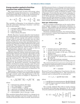 3-4 Steam 41 / Fluid Dynamics
The Babcock & Wilcox Company
Energy equation applied to fluid flow
(pressure loss without friction)
The conservation laws of mass and energy, when
simplified for steady, frictionless (i.e., inviscid) flow of
an incompressible fluid, result in the mechanical en-
ergy balance referred to as Bernoulli’s equation:
P v Z
g
g
V
g
P v Z
g
g
V
gc c c c
1 1
1
2
2 2
2
2
2 2
+ + = + + (14)
The variables in Equation 14 are defined as follows
with the subscripts referring to location 1 and loca-
tion 2 in the system:
P = pressure, lbf/ft2
(N/m2
)
υ = specific volume of fluid, ft3
/lbm (m3
/kg)
Z = elevation, ft (m)
V = fluid velocity, ft/s (m/s)
Briefly, Equation 14 states that the total mechani-
cal energy present in a flowing fluid is made up of pres-
sure energy, gravity energy and velocity or kinetic
energy; each is mutually convertible into the other
forms. Furthermore, the total mechanical energy is
constant along any stream-tube, provided there is no
friction, heat transfer or shaft work between the points
considered. This stream-tube may be an imaginary
closed surface bounded by stream lines or it may be
the wall of a flow channel, such as a pipe or duct, in
which fluid flows without a free surface.
Applications of Equation 14 are found in flow mea-
surements using the velocity head conversion result-
ing from flow channel area changes. Examples are the
venturi, flow nozzle and various orifices. Also, pitot
tube flow measurements depend on being able to com-
pare the total head, Pυ + Z + (V2
/2 gc ), to the static
head, Pυ + Z, at a specific point in the flow channel.
Descriptions of metering instruments are found in
Chapter 40. Bernoulli’s equation, developed from
strictly mechanical energy concepts some 50 years
before any precise statement of thermodynamic laws,
is a special case of the conservation of energy equa-
tion or first law of thermodynamics in Equations 13a
and b.
Applications of Equation 13 to fluid flow are given
in the examples on water and compressible fluid flow
through a nozzle under the Applications of the En-
ergy Equation section in Chapter 2. Equation 18,
Chapter 2 is:
V g J H H C H Hc2 1 2 1 22= −( ) = − (15)
where
V2 = downstream velocity, ft/s (m/s)
gc = 32.17 lbm ft/lbf s2
= 1 kg m/Ns2
J = 778.26 ft lbf/Btu = 1 Nm/J
H1 = upstream enthalpy, Btu/lb (J/kg)
H2 = downstream enthalpy, Btu/lb (J/kg)
C = 223.8 lbm/Btu × ft/s (1.414 kg/J × m/s)
This equation relates fluid velocity to a change in en-
thalpy under adiabatic (no heat transfer), steady, in-
viscid (no friction) flow where no work, local irrevers-
ible flow pressure losses, or change in elevation occurs.
The initial velocity is assumed to be zero and compress-
ible flow is permitted. If the temperature (T) and pres-
sure (P ) of steam or water are known at points 1 and
2, Equation 15 provides the exit velocity using the en-
thalpy (H) values provided in Tables 1, 2 and 3 of Chap-
ter 2. If the pressure and temperature at point 1 are
known but only the pressure at point 2 is known, the
outlet enthalpy (H2) can be evaluated by assuming con-
stant entropy expansion from points 1 to 2, i.e., S1 = S2.
Ideal gas relationships
There is another method that can be used to deter-
mine velocity changes in a frictionless adiabatic ex-
pansion. This method uses the ideal gas equation of
state in combination with the pressure-volume rela-
tionship for constant entropy.
From the established gas laws, the relationship be-
tween pressure, volume and temperature of an ideal
gas is expressed by:
Pv T= R (16a)
or
Pv
M
T=
R
(16b)
where
P = absolute pressure, lb/ft2
(N/m2
)
υ = specific volume, ft3
/lb of gas (m3
/kg)
M = molecular weight of the gas, lb/lb-mole
(kg/kg-mole)
T = absolute temperature, R (K)
R = gas constant for specific gas, ft lbf/lbm R
(N m/kg K)
MR = R = the universal gas constant
= 1545 ft lb/lb-mole R (8.3143 kJ/kg-mole K)
The relationship between pressure and specific vol-
ume along an expansion path at constant entropy, i.e.,
isentropic expansion, is given by:
Pvk
= constant (17)
Because P1 and υ1 in Equation 13 are known, the con-
stant can be evaluated from P1υ1
k
. The exponent k is
constant and is evaluated for an ideal gas as:
k c cp v= =/ specific heat ratio (18)
where
cp = specificheatatconstantpressure,Btu/lbF(J/kgK)
cv = specific heat at constantvolume,Btu/lbF(J/kgK)
= (u1 – u2)/(T1 – T2)
For a steady, adiabatic flow with no work or change
in elevation of an ideal gas, Equations 13, 16, 17 and
18canbecombinedtoprovidethefollowingrelationship:
V V g
k
k
P v
P
P
c
k
k
2
2
1
2
1 1
2
1
1
2
1
1− =
−





 −
















−
(19)
 