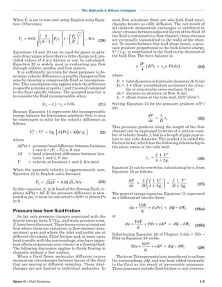 Steam 41 / Fluid Dynamics 3-5
The Babcock & Wilcox Company
When V1 is set to zero and using English units Equa-
tion 19 becomes:
V
k
k
P v
P
P
k
k
2 1 1
2
1
1
8 02
1
1=
−





 −
















−
. , ft/s (20)
Equations 19 and 20 can be used for gases in pres-
sure drop ranges where there is little change in k, pro-
vided values of k are known or can be calculated.
Equation 20 is widely used in evaluating gas flow
through orifices, nozzles and flow meters.
It is sufficiently accurate for most purposes to de-
termine velocity differences caused by changes in flow
area by treating a compressible fluid as incompress-
ible. This assumption only applies when the difference
in specific volumes at points 1 and 2 is small compared
to the final specific volume. The accepted practice is
to consider the fluid incompressible when:
v v v2 1 2 0 05−( ) </ . (21)
Because Equation 14 represents the incompressible
energy balance for frictionless adiabatic flow, it may
be rearranged to solve for the velocity difference as
follows:
V V g Pv Zg gc c2
2
1
2
2− = ( ) + ∆ ∆ / 22)
where
∆(Pυ) = pressure head difference between locations
1 and 2 = (P1 – P2) υ, ft (m)
∆Z = head (elevation) difference between loca-
tions 1 and 2, ft (m)
V = velocity at locations 1 and 2, ft/s (m/s)
When the approach velocity is approximately zero,
Equation 22 in English units becomes:
V gh h2 2 8 02= = . , ft/s (23)
In this equation, h, in ft head of the flowing fluid, re-
places ∆(Pυ) + ∆Z. If the pressure difference is mea-
sured in psi, it must be converted to lb/ft2
to obtain Pυ
in ft.
Pressure loss from fluid friction
So far, only pressure changes associated with the
kinetic energy term, V2
/2 gc, and static pressure term,
Z, have been discussed. These losses occur at constant
flow where there are variations in flow channel cross-
sectional area and where the inlet and outlet are at
different elevations. Fluid friction and, in some cases
heat transfer with the surroundings, also have impor-
tant effects on pressure and velocity in a flowing fluid.
The following discussion applies to fluids flowing in
channels without a free surface.
When a fluid flows, molecular diffusion causes
momentum interchanges between layers of the fluid
that are moving at different velocities. These inter-
changes are not limited to individual molecules. In
most flow situations there are also bulk fluid inter-
changes known as eddy diffusion. The net result of
all inelastic momentum exchanges is exhibited in
shear stresses between adjacent layers of the fluid. If
the fluid is contained in a flow channel, these stresses
are eventually transmitted to the walls of the chan-
nel. To counterbalance this wall shear stress, a pres-
sure gradient proportional to the bulk kinetic energy,
V2
/ 2 gc, is established in the fluid in the direction of
the bulk flow. The force balance is:
π τ π
D
dP D dxw
2
4
( ) = ( ) (24)
where
D = tube diameter or hydraulic diameter Dh ft (m)
Dh = 4 × (flow area)/(wetted perimeter) for circu-
lar or noncircular cross-sections, ft (m)
dx = distance in direction of flow, ft (m)
τw = shear stress at the tube wall, lb/ft2
(N/m2
)
Solving Equation 24 for the pressure gradient (dP /
dx):
dP
dx D
w=
4
τ (25)
This pressure gradient along the length of the flow
channel can be expressed in terms of a certain num-
ber of velocity heads, ƒ, lost in a length of pipe equiva-
lent to one tube diameter. The symbol ƒ is called the
friction factor, which has the following relationship to
the shear stress at the tube wall:
τw
c
f
v
V
g
=
4
1
2
2
(26)
Equation 25 can be rewritten, substituting for τw from
Equation 26 as follows:
dP
dx D
f
v
V
g
f
D v
V
gc c
=





 =
4
4
1
2
1
2
2 2
(27)
The general energy equation, Equation 13, expressed
as a differential has the form:
du
VdV
g
d Pv dQ dW
c
k+ + ( ) = − (28a)
or
du
VdV
g
Pdv vdP dQ dW
c
k+ + + = − (28b)
Substituting Equation 26 of Chapter 2 (du = Tds –
Pdυ) in Equation 28 yields:
Tds
VdV
g
vdP dQ dW
c
k+ + = − (29)
The term Tds represents heat transferred to or from
the surroundings, dQ, and any heat added internally
to the fluid as the result of irreversible processes.
These processes include fluid friction or any irrevers-
 