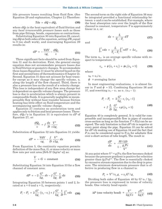 3-6 Steam 41 / Fluid Dynamics
The Babcock & Wilcox Company
ible pressure losses resulting from fluid flow. (See
Equation 29 and explanation, Chapter 2.) Therefore:
Tds dQ dQF= + (30)
where dQF is the heat equivalent of fluid friction and
any local irrecoverable pressure losses such as those
from pipe fittings, bends, expansions or contractions.
Substituting Equation 30 into Equation 29, cancel-
ing dQ on both sides of the equation, setting dWk equal
to 0 (no shaft work), and rearranging Equation 29
results in:
dP
VdV
vg
dQ
vc
F
= − − (31)
Three significant facts should be noted from Equa-
tion 31 and its derivation. First, the general energy
equation does not accommodate pressure losses due
to fluid friction or geometry changes. To accommodate
these losses Equation 31 must be altered based on the
first and second laws of thermodynamics (Chapter 2).
Second, Equation 31 does not account for heat trans-
fer except as it may change the specific volume, υ,
along the length of the flow channel. Third, there is
also a pressure loss as the result of a velocity change.
This loss is independent of any flow area change but
is dependent on specific volume changes. The pressure
loss is due to acceleration which is always present in
compressible fluids. It is generally negligible in incom-
pressible flow without heat transfer because friction
heating has little effect on fluid temperature and the
accompanying specific volume change.
Equation 27 contains no acceleration term and
applies only to friction and local pressure losses. There-
fore, dQF/υ in Equation 31 is equivalent to dP of
Equation 27, or:
dQ
v
f
dx
D
V
v g
F
c
=
2
2 (32)
Substitution of Equation 32 into Equation 31 yields:
dP
VdV
vg
f
D
V
v g
dx
c c
= − −
2
2 (33)
From Equation 5, the continuity equation permits
definition of the mass flux, G, or mass velocity or mass
flow rate per unit area [lb/h ft2
(kg/m2
s)] as:
V
v
G= = constant (34)
Substituting Equation 34 into Equation 33 for a flow
channel of constant area:
dP
G
g
dv f
G
g
v
D
dx
c c
= − −2
2 2
2 2
(35)
Integrating Equation 35 between points 1 and 2, lo-
cated at x = 0 and x = L, respectively:
P P
G
g
v v f
G
g D
vdx
c c
L
1 2
2
2 1
2
0
2
2 2
1
− = −( ) + ∫ (36)
The second term on the right side of Equation 36 may
be integrated provided a functional relationship be-
tween υ and x can be established. For example, where
the heat absorption rate over the length of the flow
channel is constant, temperature T is approximately
linear in x, or:
dx
L
T T
dT=
−2 1
(37)
and
vdx
L
T T
vdT Lv
L
av0
2 1
1
2
∫ ∫=
−
= (38)
The term υaυ is an average specific volume with re-
spect to temperature, T.
v v v v vav R= +( ) = +( )φ φ2 1 1 1 (39)
where
υR = υ2/υ1
φ = averaging factor
In most engineering evaluations, υ is almost lin-
ear in T and φ ≈ l/2. Combining Equations 36 and
37, and rewriting υ 2 – υ 1 as υ 1 (υ R – 1):
P P
G
g
v v
f
L
D
G
g
v v
c
R
c
R
1 2
2
1
2
1
2
2
1
2
1
− = −( )
+ +( )φ
(40)
Equation 40 is completely general. It is valid for com-
pressible and incompressible flow in pipes of constant
cross-section as long as the function T = F(x) can be as-
signed. The only limitation is that dP/dx is negative at
every point along the pipe. Equation 33 can be solved
for dP/dx making use of Equation 34 and the fact that
P1υ1 can be considered equal to P2υ2 for adiabatic flow
over a short section of tube length. The result is:
dP
dx
Pf D
g Pv
V
c
=
−
/2
1 2
(41)
At any point where V 2
= gcPυ, the flow becomes choked
because the pressure gradient is positive for velocities
greater than (gcPυ)0.5
. The flow is essentially choked
by excessive stream expansion due to the drop in pres-
sure. The minimum downstream pressure that is ef-
fective in producing flow in a channel is:
P V v g v G gc c2
2
2 2
2
= =/ / (42)
Dividing both sides of Equation 40 by G2
υ l / 2gc,
the pressure loss is expressed in terms of velocity
heads. One velocity head equals:
∆P
V
g Cv
V
g Cc c
(one velocity head) =
2 2
2 2
=
ρ
(43)
 