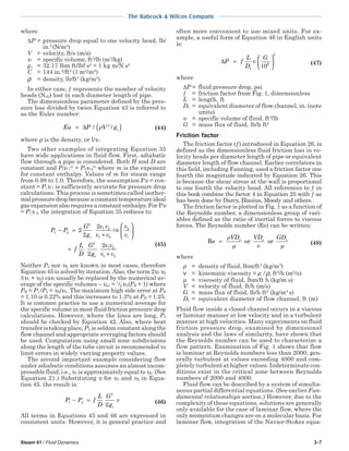 Steam 41 / Fluid Dynamics 3-7
The Babcock & Wilcox Company
where
∆P = pressure drop equal to one velocity head, lb/
in.2
(N/m2
)
V = velocity, ft/s (m/s)
υ = specific volume, ft3
/lb (m3
/kg)
gc = 32.17 lbm ft/lbf s2
= 1 kg m/N s2
C = 144 in.2
/ft2
(1 m2
/m2
)
ρ = density, lb/ft3
(kg/m3
)
In either case, ƒ represents the number of velocity
heads (Nvh) lost in each diameter length of pipe.
The dimensionless parameter defined by the pres-
sure loss divided by twice Equation 43 is referred to
as the Euler number:
Eu P V gc= ( )∆ / /ρ 2
(44)
where ρ is the density, or l/υ .
Two other examples of integrating Equation 35
have wide applications in fluid flow. First, adiabatic
flow through a pipe is considered. Both H and D are
constant and Plυ l
m
= P2υ 2
m
where m is the exponent
for constant enthalpy. Values of m for steam range
from 0.98 to 1.0. Therefore, the assumption Pυ = con-
stant = P1υ 1 is sufficiently accurate for pressure drop
calculations. This process is sometimes called isother-
malpressuredropbecauseaconstanttemperatureideal
gas expansion also requires a constant enthalpy. For Pυ
= P1υ1, the integration of Equation 35 reduces to:
P P
G
g
v v
v v
n
v
v
f
L
D
G
g
v v
v v
c
c
1 2
2
1 2
1 2
2
1
2
1 2
1 2
2
2
2
2
2
− =
+






+
+
(45)
Neither P2 nor υ2 are known in most cases, therefore
Equation 45 is solved by iteration.Also, the term 2υ1 υ2
/(υ1 + υ2) can usually be replaced by the numerical av-
erage of the specific volumes – υav = 1
/2 υ1(PR + 1) where
PR = P1 /P2 = υ2/υ1. The maximum high side error at PR
= 1.10 is 0.22% and this increases to 1.3% at PR = 1.25.
It is common practice to use a numerical average for
the specific volume in most fluid friction pressure drop
calculations. However, where the lines are long, P2
should be checked by Equation 42. Also, where heat
transfer is taking place, P2 is seldom constant along the
flow channel and appropriate averaging factors should
be used. Computation using small zone subdivisions
along the length of the tube circuit is recommended to
limit errors in widely varying property values.
The second important example considering flow
under adiabatic conditions assumes an almost incom-
pressible fluid, i.e., υ1 is approximately equal to υ2.(See
Equation 21.) Substituting υ for υ1 and υ2 in Equa-
tion 45, the result is:
P P f
L
D
G
g
v
c
1 2
2
2
− = (46)
All terms in Equations 45 and 46 are expressed in
consistent units. However, it is general practice and
often more convenient to use mixed units. For ex-
ample, a useful form of Equation 46 in English units
is:
∆P f
L
D
v
G
e
=





105
2
(47)
where
∆P = fluid pressure drop, psi
ƒ = friction factor from Fig. 1, dimensionless
L = length, ft
De = equivalent diameter of flow channel, in. (note
units)
υ = specific volume of fluid, ft3
/lb
G = mass flux of fluid, lb/h ft2
Friction factor
The friction factor (ƒ) introduced in Equation 26, is
defined as the dimensionless fluid friction loss in ve-
locity heads per diameter length of pipe or equivalent
diameter length of flow channel. Earlier correlators in
this field, including Fanning, used a friction factor one
fourth the magnitude indicated by Equation 26. This
is because the shear stress at the wall is proportional
to one fourth the velocity head. All references to ƒ in
this book combine the factor 4 in Equation 25 with ƒ as
has been done by Darcy, Blasius, Moody and others.
The friction factor is plotted in Fig. 1 as a function of
the Reynolds number, a dimensionless group of vari-
ables defined as the ratio of inertial forces to viscous
forces. The Reynolds number (Re) can be written:
Re or or=
ρ
µ ν µ
VD VD GDe e e
(48)
where
ρ = density of fluid, lbm/ft3
(kg/m3
)
ν = kinematic viscosity = µ /ρ, ft2
/h (m2
/s)
µ = viscosity of fluid, lbm/ft h (kg/m s)
V = velocity of fluid, ft/h (m/s)
G = mass flux of fluid, lb/h ft2
(kg/m2
s)
De = equivalent diameter of flow channel, ft (m)
Fluid flow inside a closed channel occurs in a viscous
or laminar manner at low velocity and in a turbulent
manner at high velocities. Many experiments on fluid
friction pressure drop, examined by dimensional
analysis and the laws of similarity, have shown that
the Reynolds number can be used to characterize a
flow pattern. Examination of Fig. 1 shows that flow
is laminar at Reynolds numbers less than 2000, gen-
erally turbulent at values exceeding 4000 and com-
pletely turbulent at higher values. Indeterminate con-
ditions exist in the critical zone between Reynolds
numbers of 2000 and 4000.
Fluid flow can be described by a system of simulta-
neous partial differential equations. (See earlier Fun-
damental relationships section.) However, due to the
complexity of these equations, solutions are generally
only available for the case of laminar flow, where the
only momentum changes are on a molecular basis. For
laminar flow, integration of the Navier-Stokes equa-
 