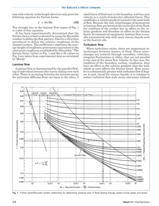 3-8 Steam 41 / Fluid Dynamics
The Babcock & Wilcox Company
tion with velocity in the length direction only gives the
following equation for friction factor:
f = 64/Re (49)
The straight line in the laminar flow region of Fig. 1
is a plot of this equation.
It has been experimentally determined that the
friction factor is best evaluated by using the Reynolds
number to define the flow pattern.Afactor ε/De is then
introduced to define the relative roughness of the
channel surface. The coefficient ε expresses the aver-
age height of roughness protrusions equivalent to the
sand grain roughness established by Nikuradse.6
The
friction factor values in Fig. 1 and the ε/De values in
Fig. 2 are taken from experimental data as correlated
by Moody.7
Laminar flow
Laminar flow is characterized by the parallel flow-
ing of individual streams like layers sliding over each
other. There is no mixing between the streams except
for molecular diffusion from one layer to the other. A
small layer of fluid next to the boundary wall has zero
velocity as a result of molecular adhesion forces. This
establishes a velocity gradient normal to the main body
of flow. Because the only interchanges of momentum
in laminar flow are between the molecules of the fluid,
the condition of the surface has no effect on the ve-
locity gradient and therefore no effect on the friction
factor. In commercial equipment, laminar flow is usu-
ally encountered only with more viscous liquids such
as the heavier oils.
Turbulent flow
When turbulence exists, there are momentum in-
terchanges between masses of fluid. These inter-
changes are induced through secondary velocities,
irregular fluctuations or eddys, that are not parallel
to the axis of the mean flow velocity. In this case, the
condition of the boundary surface, roughness, does
have an effect on the velocity gradient near the wall,
which in turn affects the friction factor. Heat trans-
fer is substantially greater with turbulent flow (Chap-
ter 4) and, except for viscous liquids, it is common to
induce turbulent flow with steam and water without
Fig. 1 Friction factor/Reynolds number relationship for determining pressure drop of fluids flowing through closed circuits (pipes and ducts).
 