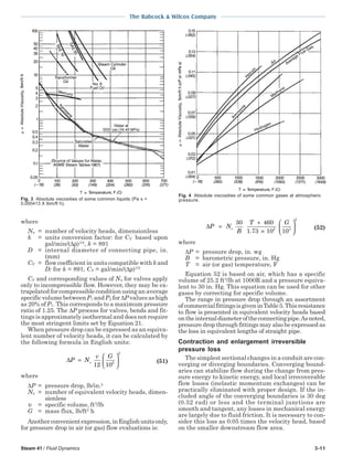 Steam 41 / Fluid Dynamics 3-11
The Babcock & Wilcox Company
where
Nυ = number of velocity heads, dimensionless
k = units conversion factor: for CV based upon
gal/min/(∆ρ)1/2
, k = 891
D = internal diameter of connecting pipe, in.
(mm)
CV = flow coefficient in units compatible withk and
D: for k = 891, CV = gal/min/(∆ρ)1/2
CV and corresponding values of Nυ for valves apply
only to incompressible flow. However, they may be ex-
trapolated for compressible condition using an average
specific volume between P1 and P2 for ∆P values as high
as 20% of P1. This corresponds to a maximum pressure
ratio of 1.25. The ∆P process for valves, bends and fit-
tings is approximately isothermal and does not require
the most stringent limits set by Equation 21.
When pressure drop can be expressed as an equiva-
lent number of velocity heads, it can be calculated by
the following formula in English units:
∆P N
v G
v=





12 105
2
(51)
where
∆P = pressure drop, lb/in.2
Nυ = number of equivalent velocity heads, dimen-
sionless
υ = specific volume, ft3
/lb
G = mass flux, lb/ft2
h
Anotherconvenientexpression,inEnglishunitsonly,
for pressure drop in air (or gas) flow evaluations is:
∆P N
B
T G
v=
+
×






30 460
1 73 10 105 3
2
.
(52)
where
∆P = pressure drop, in. wg
B = barometric pressure, in. Hg
T = air (or gas) temperature, F
Equation 52 is based on air, which has a specific
volume of 25.2 ft3
/lb at 1000R and a pressure equiva-
lent to 30 in. Hg. This equation can be used for other
gases by correcting for specific volume.
The range in pressure drop through an assortment
ofcommercialfittingsisgiveninTable5.Thisresistance
to flow is presented in equivalent velocity heads based
ontheinternaldiameteroftheconnectingpipe.Asnoted,
pressure drop through fittings may also be expressed as
the loss in equivalent lengths of straight pipe.
Contraction and enlargement irreversible
pressure loss
The simplest sectional changes in a conduit are con-
verging or diverging boundaries. Converging bound-
aries can stabilize flow during the change from pres-
sure energy to kinetic energy, and local irrecoverable
flow losses (inelastic momentum exchanges) can be
practically eliminated with proper design. If the in-
cluded angle of the converging boundaries is 30 deg
(0.52 rad) or less and the terminal junctions are
smooth and tangent, any losses in mechanical energy
are largely due to fluid friction. It is necessary to con-
sider this loss as 0.05 times the velocity head, based
on the smaller downstream flow area.
Fig. 4 Absolute viscosities of some common gases at atmospheric
pressure.Fig. 3 Absolute viscosities of some common liquids (Pa s =
0.000413 X lbm/ft h).
 