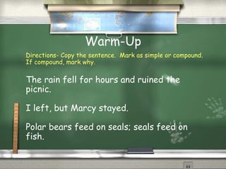 Warm-Up
Directions- Copy the sentence. Mark as simple or compound.
If compound, mark why.
The rain fell for hours and ruined the
picnic.
I left, but Marcy stayed.
Polar bears feed on seals; seals feed on
fish.
 