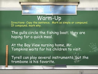 Warm-Up
Directions- Copy the sentence. Mark as simple or compound.
If compound, mark why.
The gulls circle the fishing boat; they are
hoping for a quick meal.
At the Bay View nursing home, Mr.
Tompkins waits for his children to visit.
Tyrell can play several instruments, but the
trombone is his favorite.
 