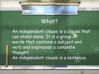 What?
An independent clause is a clause that
can stand alone. It is a group of
words that contains a subject and
verb and expresses a complete
thought.
An independent clause is a sentence.
 