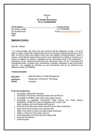 Resume
Of
Mr Sandile Abel Bulose
ID no. 9102285429085
Postal Address Contact number
A4 Larkspur Lodge (c): 0737900593
167 Arundel Road Email: bulosesandile@gmail.com
Hillary
4094
Application Position:
Dear Mr. / Madam
I am self-motivated, self driven and hard working with the willingness to learn. I try at all
times to better myself both academically and as an individual, believing that life has a lot to
offer, but only to those who willing to take risks and capable of solving problems. Given a
chance I would like the opportunity to work for your department as I believe it will give me a
chance to explore the exciting, challenging but yet demanding world of the organization ,
developing my full potential and becoming the best person that I can be. I have good time
management skills, a positive spirit, hardworking, motivated, willingness to learn and travel if
need be. I am available for interviews at your convenience and can be reached at the
following number: 0737900593
Tertiary Education
2012-2014
Institution:
Status:
National Diploma in Public Management
Mangosuthu University of Technology
Graduate
Personal Competency
 Knowledge of Bato Pele Principals
 Knowledge of Protection of Personal Information (POPI) Act
 Knowledge of PERSAL, BAS, SAP, Data System Control.
 Knowledge of Legislative framewor0k, Public Service Act, Public Service
Regulations, PFMA and Treasury Regulations Act, Labour Law,
Basic conditions Act and Employment Equity Act
 Microsoft Word, Microsoft Outlook, Microsoft Excel, Micro PowerPoint
 Good verbal communication and Listening skills
 Ability to put others at easy and create a good impression
 Ability to Travel and Work under pressure
 Good Negotiating and Good Decision making skills
 Proactive and Passive
 Well Presented
 