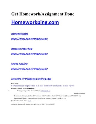 Get Homework/Assignment Done
Homeworkping.com
Homework Help
https://www.homeworkping.com/
Research Paper help
https://www.homeworkping.com/
Online Tutoring
https://www.homeworkping.com/
click here for freelancing tutoring sites
Case report
Subcutaneous emphysema in a case of infective sinusitis: a case report
Rasheed Zakaria1*
and Haris Khwaja2
• *Corresponding author: Rasheed Zakaria rzakaria@nhs.net
Author Affiliations
1
Department of Surgery, Chelsea & Westminster NHS Foundation Trust, 369 Fulham Road, London, SW10 9NH, UK
2
Department of Surgery, Cleveland Clinic, 9500 Euclid Avenue, Cleveland, OH 44195, USA
For all author emails, please log on.
Journal of Medical Case Reports 2010, 4:235 doi:10.1186/1752-1947-4-235
 