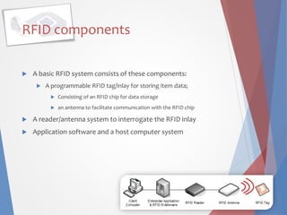 RFID components
 A basic RFID system consists of these components:
 A programmable RFID tag/inlay for storing item data;
 Consisting of an RFID chip for data storage
 an antenna to facilitate communication with the RFID chip
 A reader/antenna system to interrogate the RFID inlay
 Application software and a host computer system
 