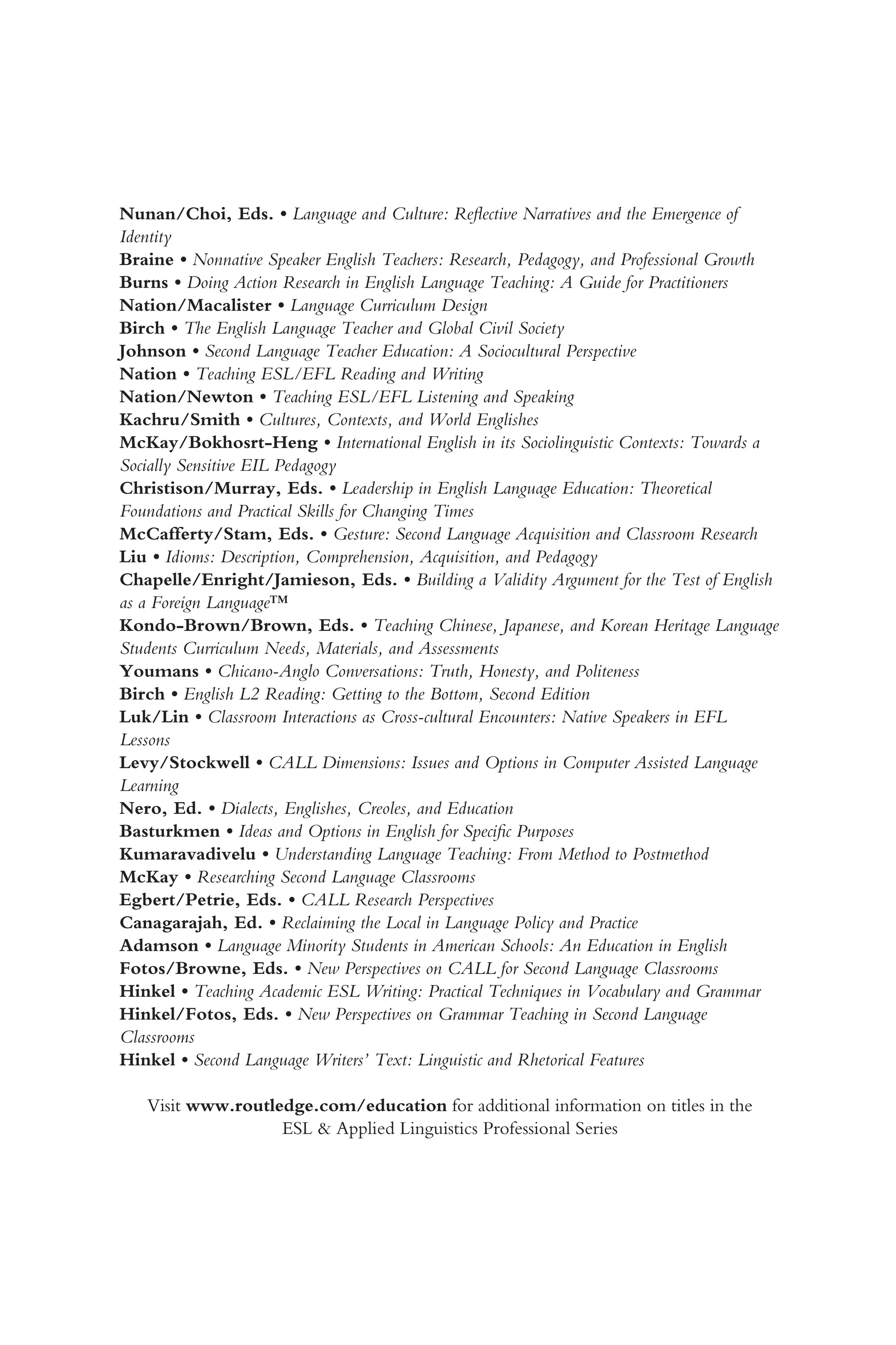 Nunan/Choi, Eds. • Language and Culture: Reflective Narratives and the Emergence of
Identity
Braine • Nonnative Speaker English Teachers: Research, Pedagogy, and Professional Growth
Burns • Doing Action Research in English Language Teaching: A Guide for Practitioners
Nation/Macalister • Language Curriculum Design
Birch • The English Language Teacher and Global Civil Society
Johnson • Second Language Teacher Education: A Sociocultural Perspective
Nation • Teaching ESL/EFL Reading and Writing
Nation/Newton • Teaching ESL/EFL Listening and Speaking
Kachru/Smith • Cultures, Contexts, and World Englishes
McKay/Bokhosrt-Heng • International English in its Sociolinguistic Contexts: Towards a
Socially Sensitive EIL Pedagogy
Christison/Murray, Eds. • Leadership in English Language Education: Theoretical
Foundations and Practical Skills for Changing Times
McCafferty/Stam, Eds. • Gesture: Second Language Acquisition and Classroom Research
Liu • Idioms: Description, Comprehension, Acquisition, and Pedagogy
Chapelle/Enright/Jamieson, Eds. • Building a Validity Argument for the Test of English
as a Foreign Language™
Kondo-Brown/Brown, Eds. • Teaching Chinese, Japanese, and Korean Heritage Language
Students Curriculum Needs, Materials, and Assessments
Youmans • Chicano-Anglo Conversations: Truth, Honesty, and Politeness
Birch • English L2 Reading: Getting to the Bottom, Second Edition
Luk/Lin • Classroom Interactions as Cross-cultural Encounters: Native Speakers in EFL
Lessons
Levy/Stockwell • CALL Dimensions: Issues and Options in Computer Assisted Language
Learning
Nero, Ed. • Dialects, Englishes, Creoles, and Education
Basturkmen • Ideas and Options in English for Specific Purposes
Kumaravadivelu • Understanding Language Teaching: From Method to Postmethod
McKay • Researching Second Language Classrooms
Egbert/Petrie, Eds. • CALL Research Perspectives
Canagarajah, Ed. • Reclaiming the Local in Language Policy and Practice
Adamson • Language Minority Students in American Schools: An Education in English
Fotos/Browne, Eds. • New Perspectives on CALL for Second Language Classrooms
Hinkel • Teaching Academic ESL Writing: Practical Techniques in Vocabulary and Grammar
Hinkel/Fotos, Eds. • New Perspectives on Grammar Teaching in Second Language
Classrooms
Hinkel • Second Language Writers’ Text: Linguistic and Rhetorical Features
Visit www.routledge.com/education for additional information on titles in the
ESL & Applied Linguistics Professional Series
 