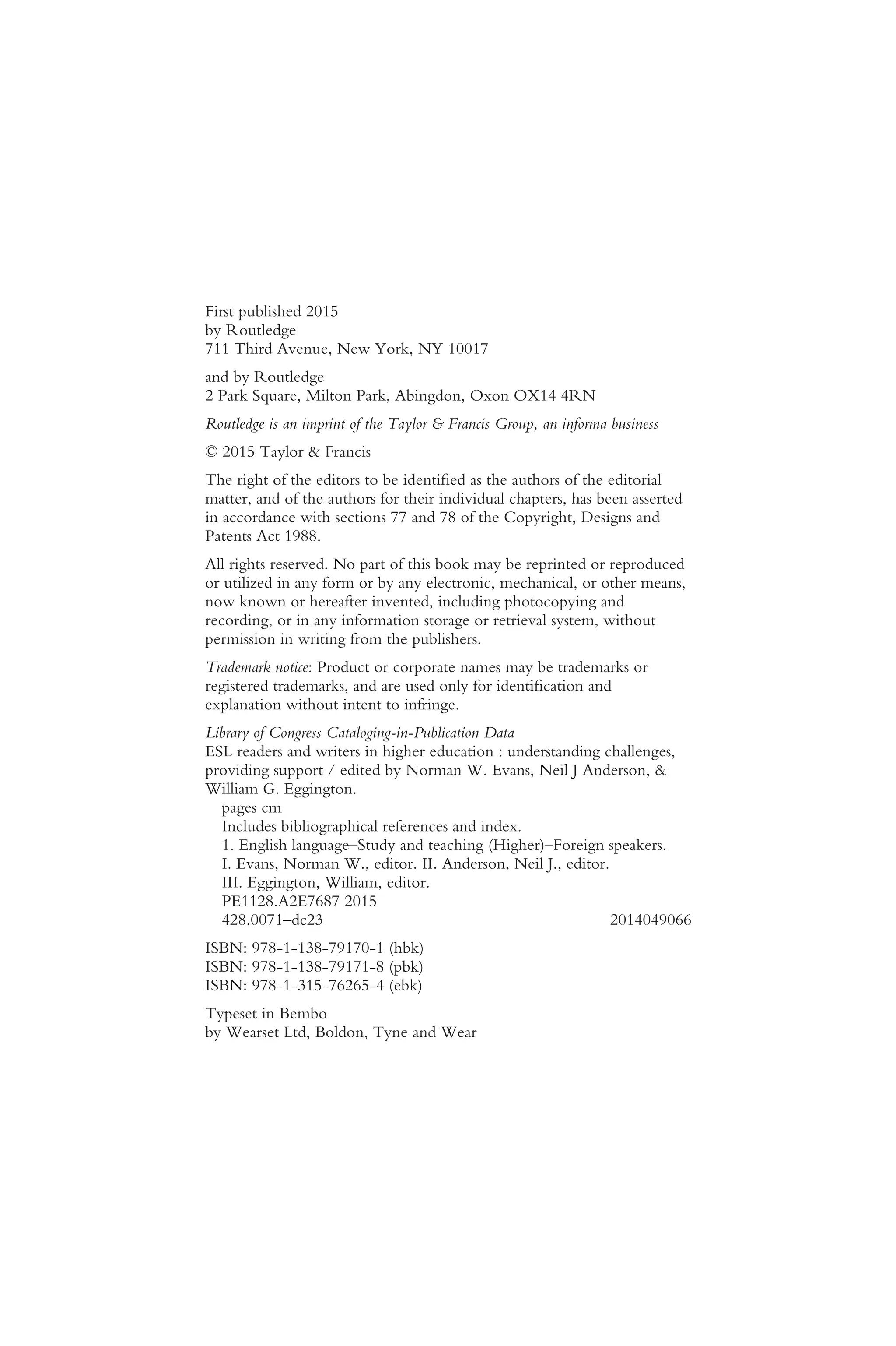 First published 2015
by Routledge
711 Third Avenue, New York, NY 10017
and by Routledge
2 Park Square, Milton Park, Abingdon, Oxon OX14 4RN
Routledge is an imprint of the Taylor & Francis Group, an informa business
© 2015 Taylor & Francis
The right of the editors to be identified as the authors of the editorial
matter, and of the authors for their individual chapters, has been asserted
in accordance with sections 77 and 78 of the Copyright, Designs and
Patents Act 1988.
All rights reserved. No part of this book may be reprinted or reproduced
or utilized in any form or by any electronic, mechanical, or other means,
now known or hereafter invented, including photocopying and
recording, or in any information storage or retrieval system, without
permission in writing from the publishers.
Trademark notice: Product or corporate names may be trademarks or
registered trademarks, and are used only for identification and
explanation without intent to infringe.
Library of Congress Cataloging-in-Publication Data
ESL readers and writers in higher education : understanding challenges,
providing support / edited by Norman W. Evans, Neil J Anderson, &
William G. Eggington.
pages cm
Includes bibliographical references and index.
1. English language–Study and teaching (Higher)–Foreign speakers.
I. Evans, Norman W., editor. II. Anderson, Neil J., editor.
III. Eggington, William, editor.
PE1128.A2E7687 2015
428.0071–dc23 2014049066
ISBN: 978-1-138-79170-1 (hbk)
ISBN: 978-1-138-79171-8 (pbk)
ISBN: 978-1-315-76265-4 (ebk)
Typeset in Bembo
by Wearset Ltd, Boldon, Tyne and Wear
 