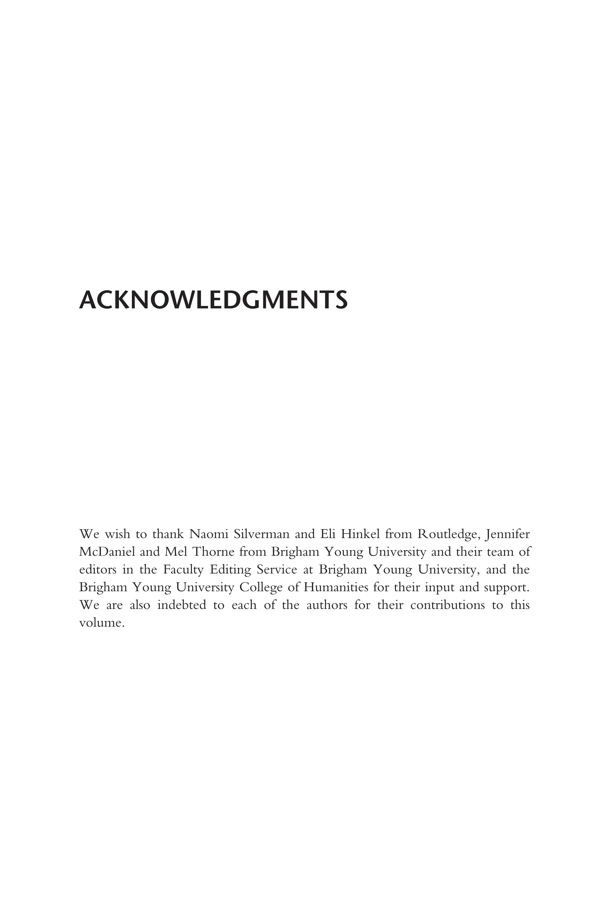ACKNOWLEDGMENTS
We wish to thank Naomi Silverman and Eli Hinkel from Routledge, Jennifer
McDaniel and Mel Thorne from Brigham Young University and their team of
editors in the Faculty Editing Service at Brigham Young University, and the
Brigham Young University College of Humanities for their input and support.
We are also indebted to each of the authors for their contributions to this
volume.
 