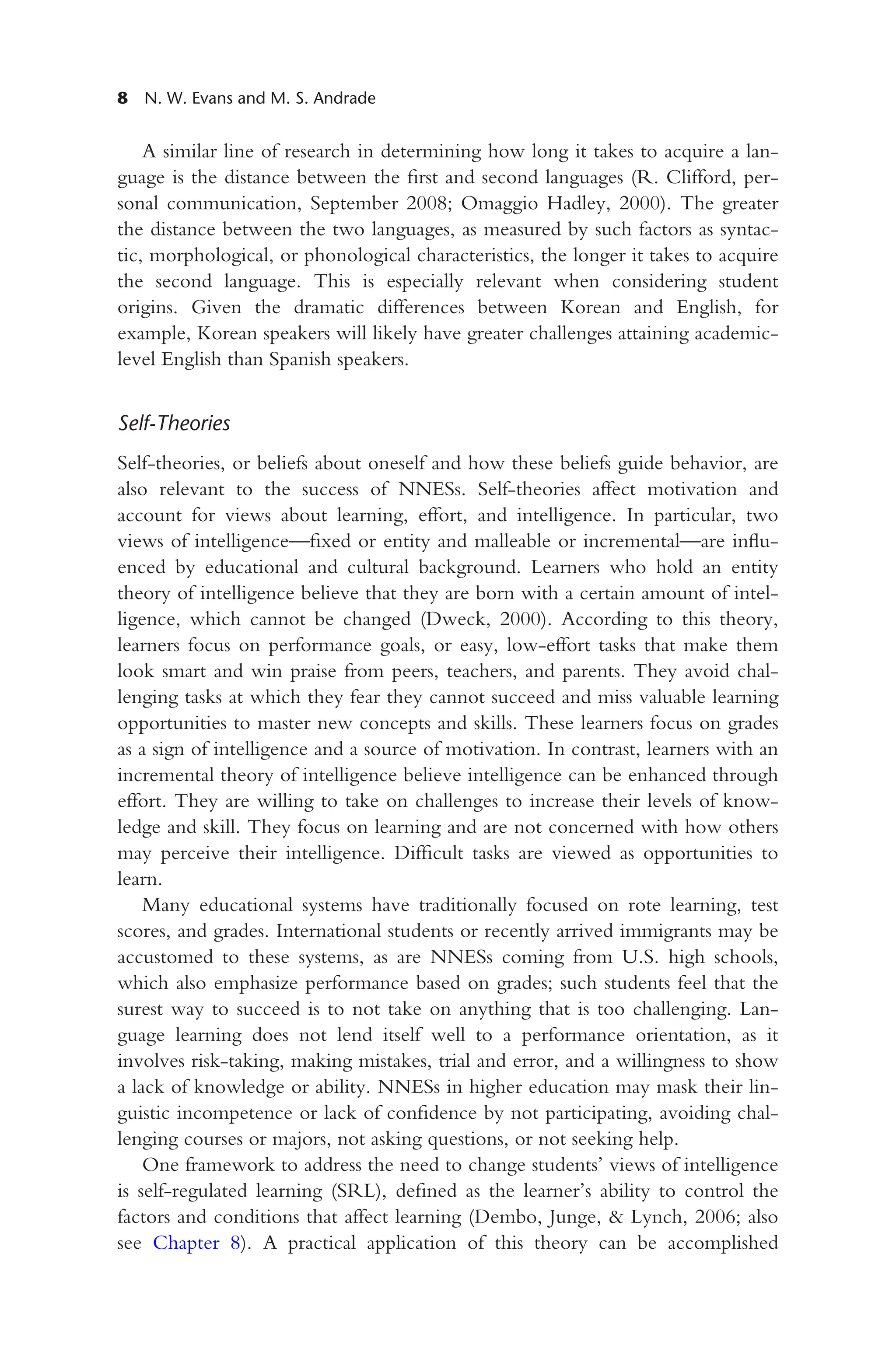 8 N. W. Evans and M. S. Andrade
A similar line of research in determining how long it takes to acquire a lan-
guage is the distance between the first and second languages (R. Clifford, per-
sonal communication, September 2008; Omaggio Hadley, 2000). The greater
the distance between the two languages, as measured by such factors as syntac-
tic, morphological, or phonological characteristics, the longer it takes to acquire
the second language. This is especially relevant when considering student
origins. Given the dramatic differences between Korean and English, for
example, Korean speakers will likely have greater challenges attaining academic-
level English than Spanish speakers.
Self-Theories
Self-theories, or beliefs about oneself and how these beliefs guide behavior, are
also relevant to the success of NNESs. Self-theories affect motivation and
account for views about learning, effort, and intelligence. In particular, two
views of intelligence—fixed or entity and malleable or incremental—are influ-
enced by educational and cultural background. Learners who hold an entity
theory of intelligence believe that they are born with a certain amount of intel-
ligence, which cannot be changed (Dweck, 2000). According to this theory,
learners focus on performance goals, or easy, low-effort tasks that make them
look smart and win praise from peers, teachers, and parents. They avoid chal-
lenging tasks at which they fear they cannot succeed and miss valuable learning
opportunities to master new concepts and skills. These learners focus on grades
as a sign of intelligence and a source of motivation. In contrast, learners with an
incremental theory of intelligence believe intelligence can be enhanced through
effort. They are willing to take on challenges to increase their levels of know-
ledge and skill. They focus on learning and are not concerned with how others
may perceive their intelligence. Difficult tasks are viewed as opportunities to
learn.
Many educational systems have traditionally focused on rote learning, test
scores, and grades. International students or recently arrived immigrants may be
accustomed to these systems, as are NNESs coming from U.S. high schools,
which also emphasize performance based on grades; such students feel that the
surest way to succeed is to not take on anything that is too challenging. Lan-
guage learning does not lend itself well to a performance orientation, as it
involves risk-taking, making mistakes, trial and error, and a willingness to show
a lack of knowledge or ability. NNESs in higher education may mask their lin-
guistic incompetence or lack of confidence by not participating, avoiding chal-
lenging courses or majors, not asking questions, or not seeking help.
One framework to address the need to change students’ views of intelligence
is self-regulated learning (SRL), defined as the learner’s ability to control the
factors and conditions that affect learning (Dembo, Junge, & Lynch, 2006; also
see Chapter 8). A practical application of this theory can be accomplished
 