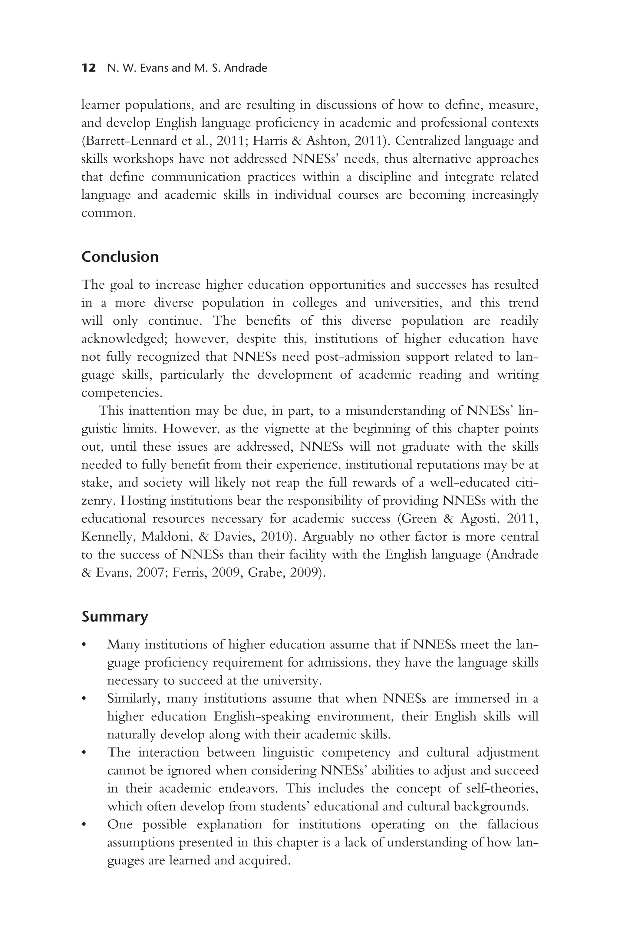 12 N. W. Evans and M. S. Andrade
learner populations, and are resulting in discussions of how to define, measure,
and develop English language proficiency in academic and professional contexts
(Barrett-Lennard et al., 2011; Harris & Ashton, 2011). Centralized language and
skills workshops have not addressed NNESs’ needs, thus alternative approaches
that define communication practices within a discipline and integrate related
language and academic skills in individual courses are becoming increasingly
common.
Conclusion
The goal to increase higher education opportunities and successes has resulted
in a more diverse population in colleges and universities, and this trend
will only continue. The benefits of this diverse population are readily
acknowledged; however, despite this, institutions of higher education have
not fully recognized that NNESs need post-admission support related to lan-
guage skills, particularly the development of academic reading and writing
competencies.
This inattention may be due, in part, to a misunderstanding of NNESs’ lin-
guistic limits. However, as the vignette at the beginning of this chapter points
out, until these issues are addressed, NNESs will not graduate with the skills
needed to fully benefit from their experience, institutional reputations may be at
stake, and society will likely not reap the full rewards of a well-educated citi-
zenry. Hosting institutions bear the responsibility of providing NNESs with the
educational resources necessary for academic success (Green & Agosti, 2011,
Kennelly, Maldoni, & Davies, 2010). Arguably no other factor is more central
to the success of NNESs than their facility with the English language (Andrade
& Evans, 2007; Ferris, 2009, Grabe, 2009).
Summary
• Many institutions of higher education assume that if NNESs meet the lan-
guage proficiency requirement for admissions, they have the language skills
necessary to succeed at the university.
• Similarly, many institutions assume that when NNESs are immersed in a
higher education English-speaking environment, their English skills will
naturally develop along with their academic skills.
• The interaction between linguistic competency and cultural adjustment
cannot be ignored when considering NNESs’ abilities to adjust and succeed
in their academic endeavors. This includes the concept of self-theories,
which often develop from students’ educational and cultural backgrounds.
• One possible explanation for institutions operating on the fallacious
assumptions presented in this chapter is a lack of understanding of how lan-
guages are learned and acquired.
 