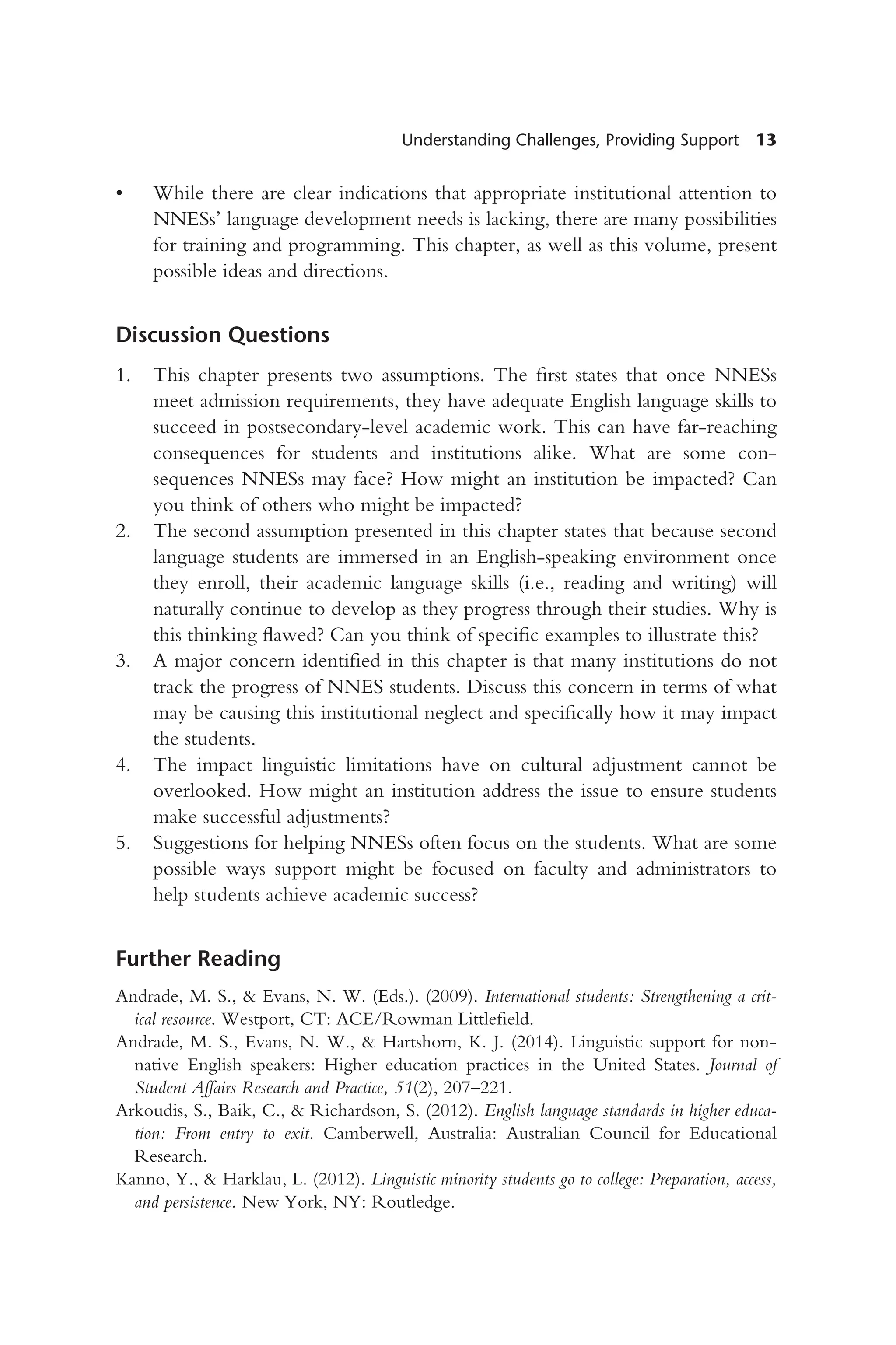 Understanding Challenges, Providing Support 13
• While there are clear indications that appropriate institutional attention to
NNESs’ language development needs is lacking, there are many possibilities
for training and programming. This chapter, as well as this volume, present
possible ideas and directions.
Discussion Questions
1. This chapter presents two assumptions. The first states that once NNESs
meet admission requirements, they have adequate English language skills to
succeed in postsecondary-level academic work. This can have far-reaching
consequences for students and institutions alike. What are some con-
sequences NNESs may face? How might an institution be impacted? Can
you think of others who might be impacted?
2. The second assumption presented in this chapter states that because second
language students are immersed in an English-speaking environment once
they enroll, their academic language skills (i.e., reading and writing) will
naturally continue to develop as they progress through their studies. Why is
this thinking flawed? Can you think of specific examples to illustrate this?
3. A major concern identified in this chapter is that many institutions do not
track the progress of NNES students. Discuss this concern in terms of what
may be causing this institutional neglect and specifically how it may impact
the students.
4. The impact linguistic limitations have on cultural adjustment cannot be
overlooked. How might an institution address the issue to ensure students
make successful adjustments?
5. Suggestions for helping NNESs often focus on the students. What are some
possible ways support might be focused on faculty and administrators to
help students achieve academic success?
Further Reading
Andrade, M. S., & Evans, N. W. (Eds.). (2009). International students: Strengthening a crit-
ical resource. Westport, CT: ACE/Rowman Littlefield.
Andrade, M. S., Evans, N. W., & Hartshorn, K. J. (2014). Linguistic support for non-
native English speakers: Higher education practices in the United States. Journal of
Student Affairs Research and Practice, 51(2), 207–221.
Arkoudis, S., Baik, C., & Richardson, S. (2012). English language standards in higher educa-
tion: From entry to exit. Camberwell, Australia: Australian Council for Educational
Research.
Kanno, Y., & Harklau, L. (2012). Linguistic minority students go to college: Preparation, access,
and persistence. New York, NY: Routledge.
 