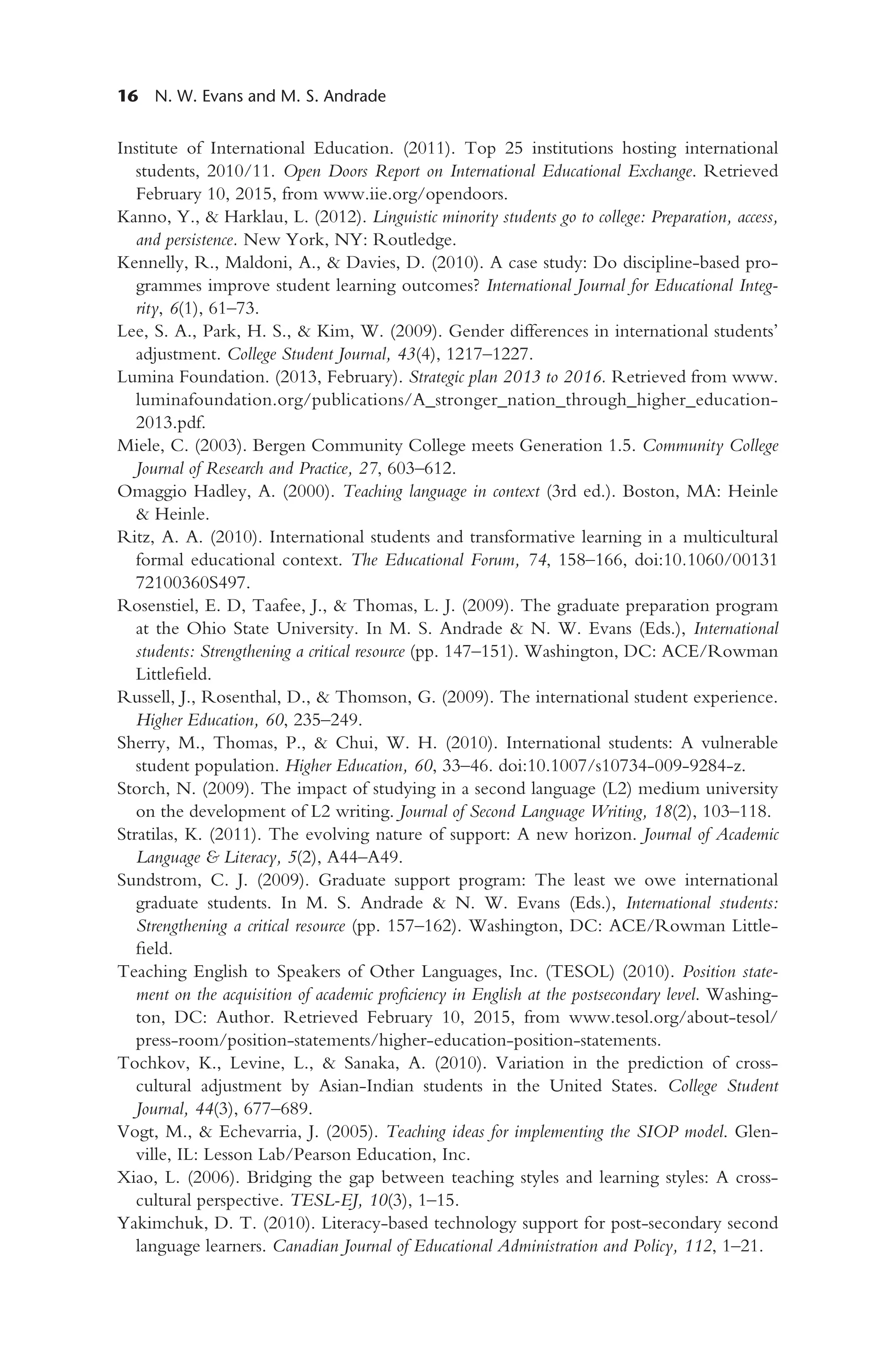 16 N. W. Evans and M. S. Andrade
Institute of International Education. (2011). Top 25 institutions hosting international
students, 2010/11. Open Doors Report on International Educational Exchange. Retrieved
February 10, 2015, from www.iie.org/opendoors.
Kanno, Y., & Harklau, L. (2012). Linguistic minority students go to college: Preparation, access,
and persistence. New York, NY: Routledge.
Kennelly, R., Maldoni, A., & Davies, D. (2010). A case study: Do discipline-based pro-
grammes improve student learning outcomes? International Journal for Educational Integ-
rity, 6(1), 61–73.
Lee, S. A., Park, H. S., & Kim, W. (2009). Gender differences in international students’
adjustment. College Student Journal, 43(4), 1217–1227.
Lumina Foundation. (2013, February). Strategic plan 2013 to 2016. Retrieved from www.
luminafoundation.org/publications/A_stronger_nation_through_higher_education-
2013.pdf.
Miele, C. (2003). Bergen Community College meets Generation 1.5. Community College
Journal of Research and Practice, 27, 603–612.
Omaggio Hadley, A. (2000). Teaching language in context (3rd ed.). Boston, MA: Heinle
& Heinle.
Ritz, A. A. (2010). International students and transformative learning in a multicultural
formal educational context. The Educational Forum, 74, 158–166, doi:10.1060/00131
72100360S497.
Rosenstiel, E. D, Taafee, J., & Thomas, L. J. (2009). The graduate preparation program
at the Ohio State University. In M. S. Andrade & N. W. Evans (Eds.), International
students: Strengthening a critical resource (pp. 147–151). Washington, DC: ACE/Rowman
Littlefield.
Russell, J., Rosenthal, D., & Thomson, G. (2009). The international student experience.
Higher Education, 60, 235–249.
Sherry, M., Thomas, P., & Chui, W. H. (2010). International students: A vulnerable
student population. Higher Education, 60, 33–46. doi:10.1007/s10734-009-9284-z.
Storch, N. (2009). The impact of studying in a second language (L2) medium university
on the development of L2 writing. Journal of Second Language Writing, 18(2), 103–118.
Stratilas, K. (2011). The evolving nature of support: A new horizon. Journal of Academic
Language & Literacy, 5(2), A44–A49.
Sundstrom, C. J. (2009). Graduate support program: The least we owe international
graduate students. In M. S. Andrade & N. W. Evans (Eds.), International students:
Strengthening a critical resource (pp. 157–162). Washington, DC: ACE/Rowman Little-
field.
Teaching English to Speakers of Other Languages, Inc. (TESOL) (2010). Position state-
ment on the acquisition of academic proficiency in English at the postsecondary level. Washing-
ton, DC: Author. Retrieved February 10, 2015, from www.tesol.org/about-tesol/
press-room/position-statements/higher-education-position-statements.
Tochkov, K., Levine, L., & Sanaka, A. (2010). Variation in the prediction of cross-
cultural adjustment by Asian-Indian students in the United States. College Student
Journal, 44(3), 677–689.
Vogt, M., & Echevarria, J. (2005). Teaching ideas for implementing the SIOP model. Glen-
ville, IL: Lesson Lab/Pearson Education, Inc.
Xiao, L. (2006). Bridging the gap between teaching styles and learning styles: A cross-
cultural perspective. TESL-EJ, 10(3), 1–15.
Yakimchuk, D. T. (2010). Literacy-based technology support for post-secondary second
language learners. Canadian Journal of Educational Administration and Policy, 112, 1–21.
 
