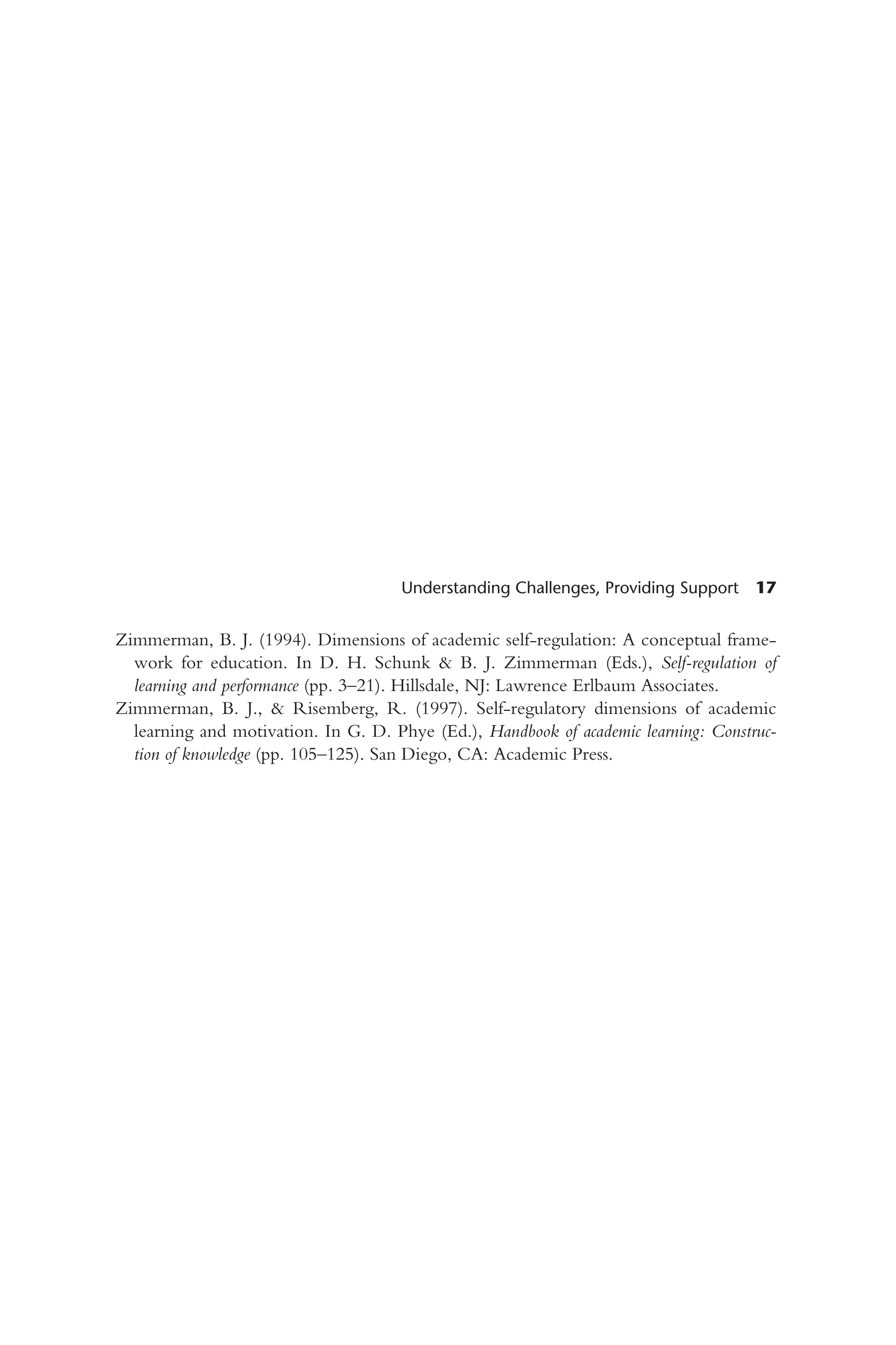 Understanding Challenges, Providing Support 17
Zimmerman, B. J. (1994). Dimensions of academic self-regulation: A conceptual frame-
work for education. In D. H. Schunk & B. J. Zimmerman (Eds.), Self-regulation of
learning and performance (pp. 3–21). Hillsdale, NJ: Lawrence Erlbaum Associates.
Zimmerman, B. J., & Risemberg, R. (1997). Self-regulatory dimensions of academic
learning and motivation. In G. D. Phye (Ed.), Handbook of academic learning: Construc-
tion of knowledge (pp. 105–125). San Diego, CA: Academic Press.
 