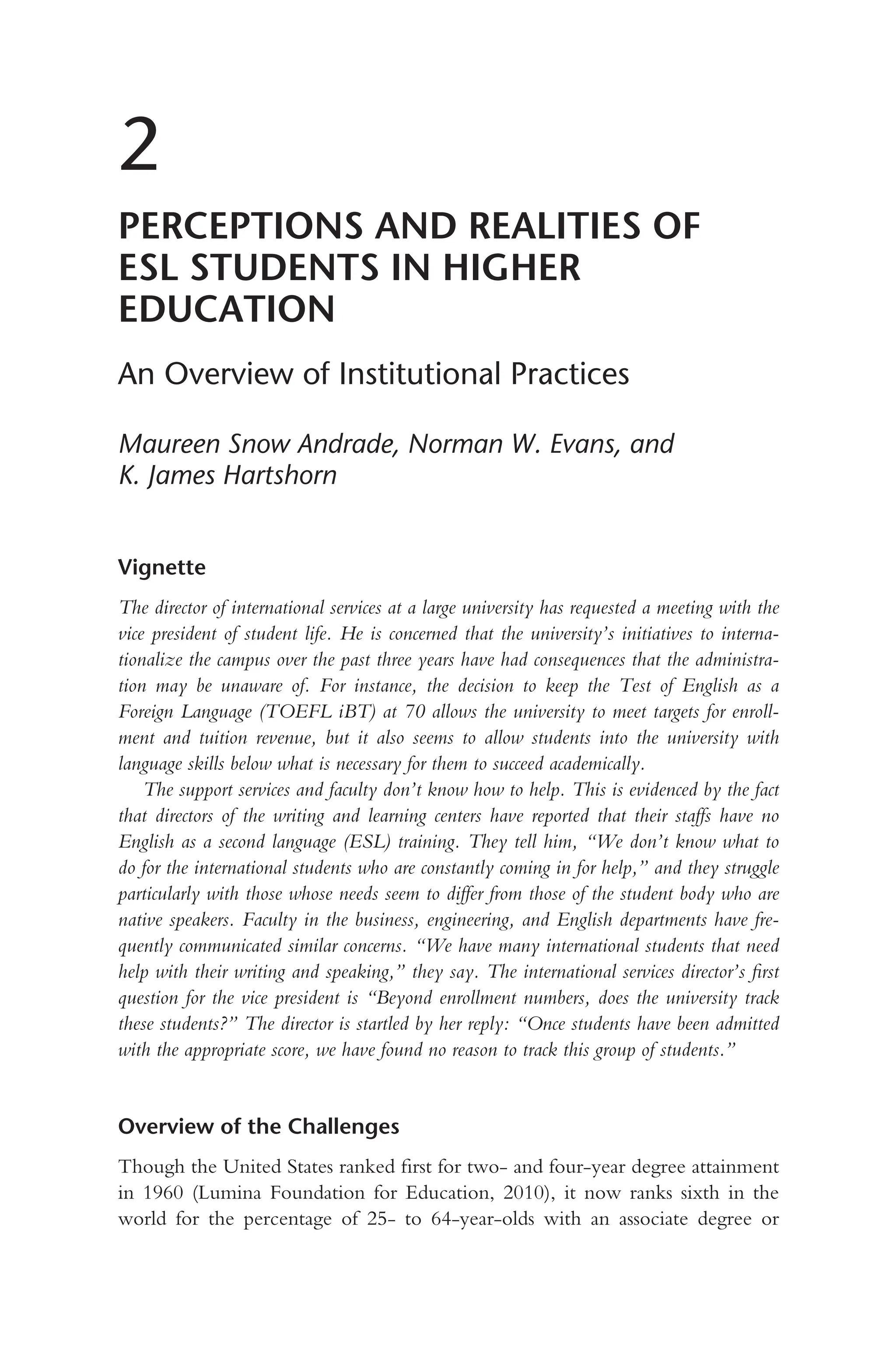 2
PERCEPTIONS AND REALITIES OF
ESL STUDENTS IN HIGHER
EDUCATION
An Overview of Institutional Practices
Maureen Snow Andrade, Norman W. Evans, and
K. James Hartshorn
Vignette
The director of international services at a large university has requested a meeting with the
vice president of student life. He is concerned that the university’s initiatives to interna-
tionalize the campus over the past three years have had consequences that the administra-
tion may be unaware of. For instance, the decision to keep the Test of English as a
Foreign Language (TOEFL iBT) at 70 allows the university to meet targets for enroll-
ment and tuition revenue, but it also seems to allow students into the university with
language skills below what is necessary for them to succeed academically.
The support services and faculty don’t know how to help. This is evidenced by the fact
that directors of the writing and learning centers have reported that their staffs have no
English as a second language (ESL) training. They tell him, “We don’t know what to
do for the international students who are constantly coming in for help,” and they struggle
particularly with those whose needs seem to differ from those of the student body who are
native speakers. Faculty in the business, engineering, and English departments have fre-
quently communicated similar concerns. “We have many international students that need
help with their writing and speaking,” they say. The international services director’s first
question for the vice president is “Beyond enrollment numbers, does the university track
these students?” The director is startled by her reply: “Once students have been admitted
with the appropriate score, we have found no reason to track this group of students.”
Overview of the Challenges
Though the United States ranked first for two- and four-year degree attainment
in 1960 (Lumina Foundation for Education, 2010), it now ranks sixth in the
world for the percentage of 25- to 64-year-olds with an associate degree or
 