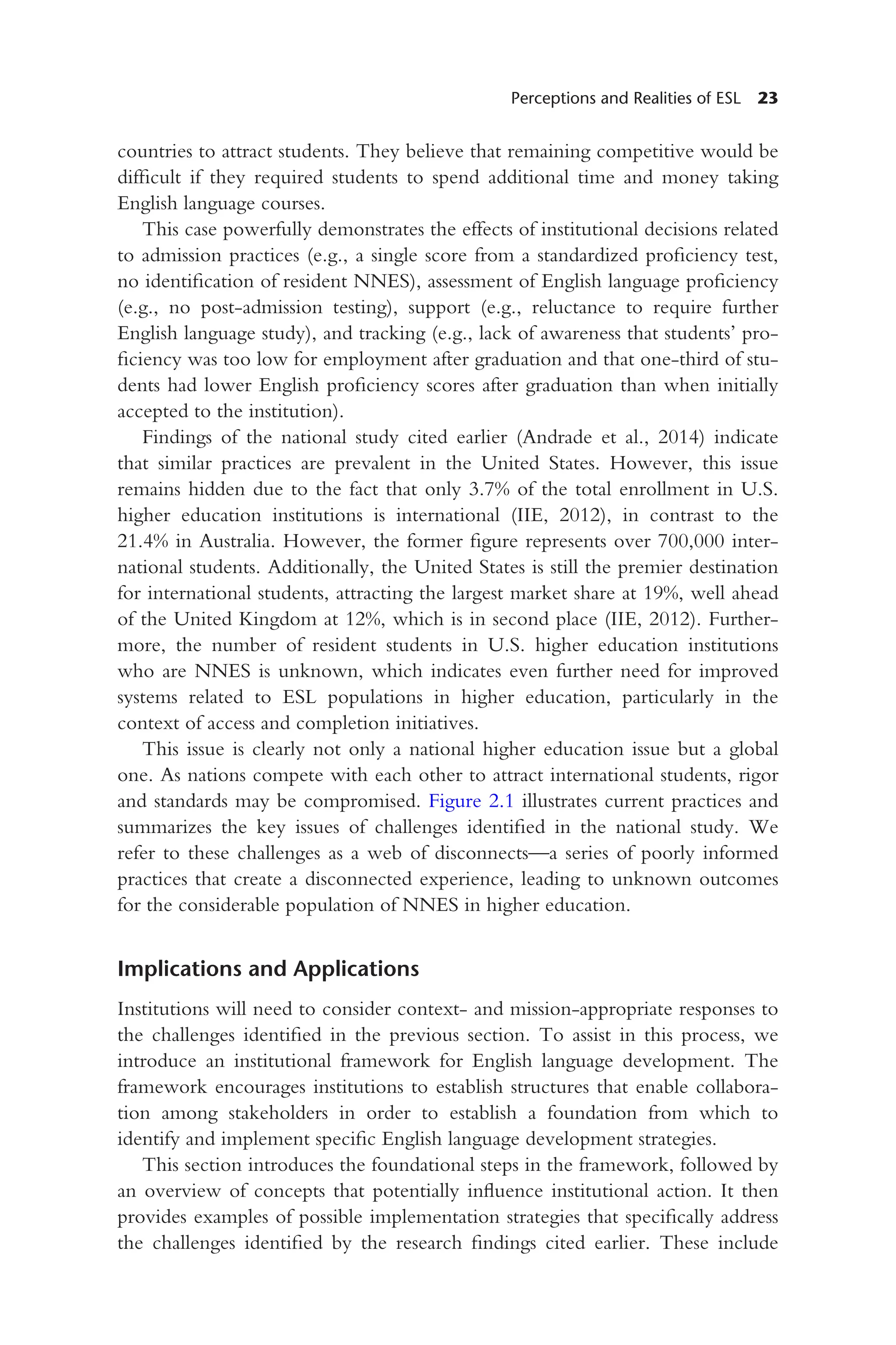 Perceptions and Realities of ESL 23
countries to attract students. They believe that remaining competitive would be
difficult if they required students to spend additional time and money taking
English language courses.
This case powerfully demonstrates the effects of institutional decisions related
to admission practices (e.g., a single score from a standardized proficiency test,
no identification of resident NNES), assessment of English language proficiency
(e.g., no post-admission testing), support (e.g., reluctance to require further
English language study), and tracking (e.g., lack of awareness that students’ pro-
ficiency was too low for employment after graduation and that one-third of stu-
dents had lower English proficiency scores after graduation than when initially
accepted to the institution).
Findings of the national study cited earlier (Andrade et al., 2014) indicate
that similar practices are prevalent in the United States. However, this issue
remains hidden due to the fact that only 3.7% of the total enrollment in U.S.
higher education institutions is international (IIE, 2012), in contrast to the
21.4% in Australia. However, the former figure represents over 700,000 inter-
national students. Additionally, the United States is still the premier destination
for international students, attracting the largest market share at 19%, well ahead
of the United Kingdom at 12%, which is in second place (IIE, 2012). Further-
more, the number of resident students in U.S. higher education institutions
who are NNES is unknown, which indicates even further need for improved
systems related to ESL populations in higher education, particularly in the
context of access and completion initiatives.
This issue is clearly not only a national higher education issue but a global
one. As nations compete with each other to attract international students, rigor
and standards may be compromised. Figure 2.1 illustrates current practices and
summarizes the key issues of challenges identified in the national study. We
refer to these challenges as a web of disconnects—a series of poorly informed
practices that create a disconnected experience, leading to unknown outcomes
for the considerable population of NNES in higher education.
Implications and Applications
Institutions will need to consider context- and mission-appropriate responses to
the challenges identified in the previous section. To assist in this process, we
introduce an institutional framework for English language development. The
framework encourages institutions to establish structures that enable collabora-
tion among stakeholders in order to establish a foundation from which to
identify and implement specific English language development strategies.
This section introduces the foundational steps in the framework, followed by
an overview of concepts that potentially influence institutional action. It then
provides examples of possible implementation strategies that specifically address
the challenges identified by the research findings cited earlier. These include
 